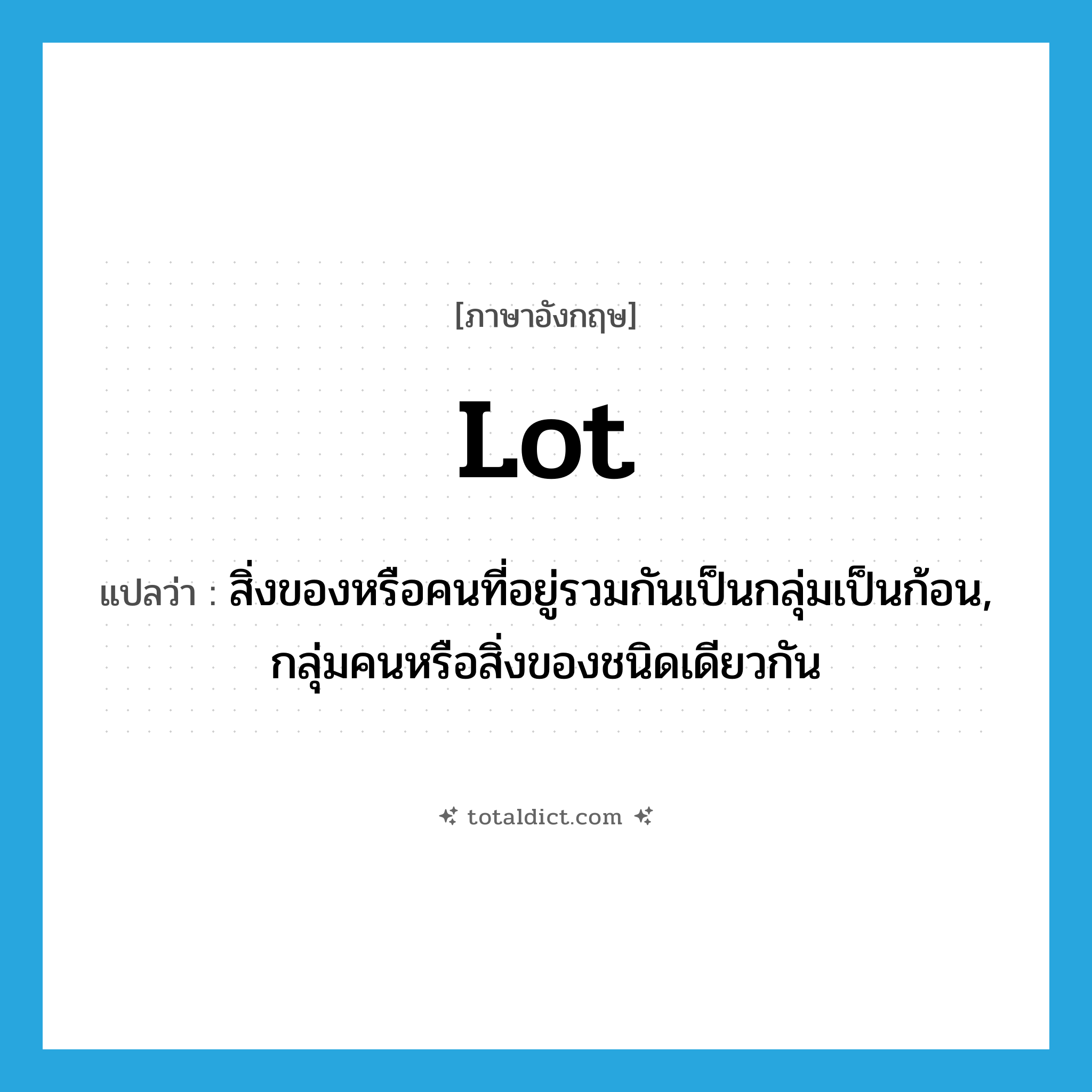 lot แปลว่า?, คำศัพท์ภาษาอังกฤษ lot แปลว่า สิ่งของหรือคนที่อยู่รวมกันเป็นกลุ่มเป็นก้อน, กลุ่มคนหรือสิ่งของชนิดเดียวกัน ประเภท N หมวด N