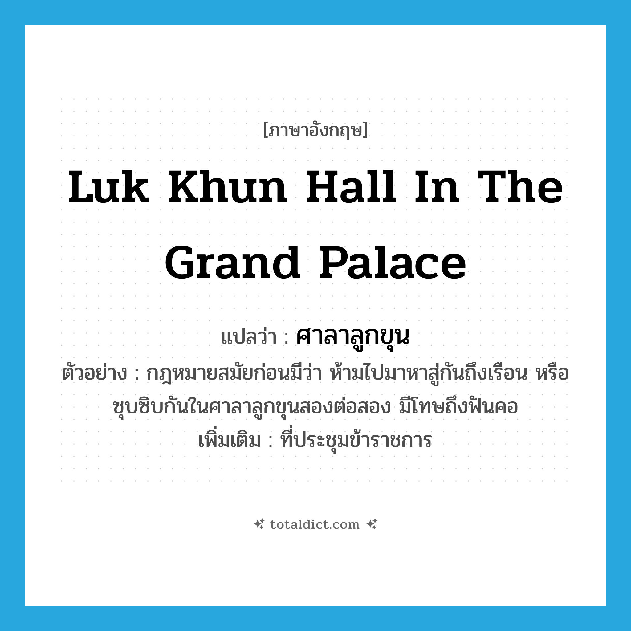 Luk Khun Hall in the Grand Palace แปลว่า?, คำศัพท์ภาษาอังกฤษ Luk Khun Hall in the Grand Palace แปลว่า ศาลาลูกขุน ประเภท N ตัวอย่าง กฎหมายสมัยก่อนมีว่า ห้ามไปมาหาสู่กันถึงเรือน หรือซุบซิบกันในศาลาลูกขุนสองต่อสอง มีโทษถึงฟันคอ เพิ่มเติม ที่ประชุมข้าราชการ หมวด N