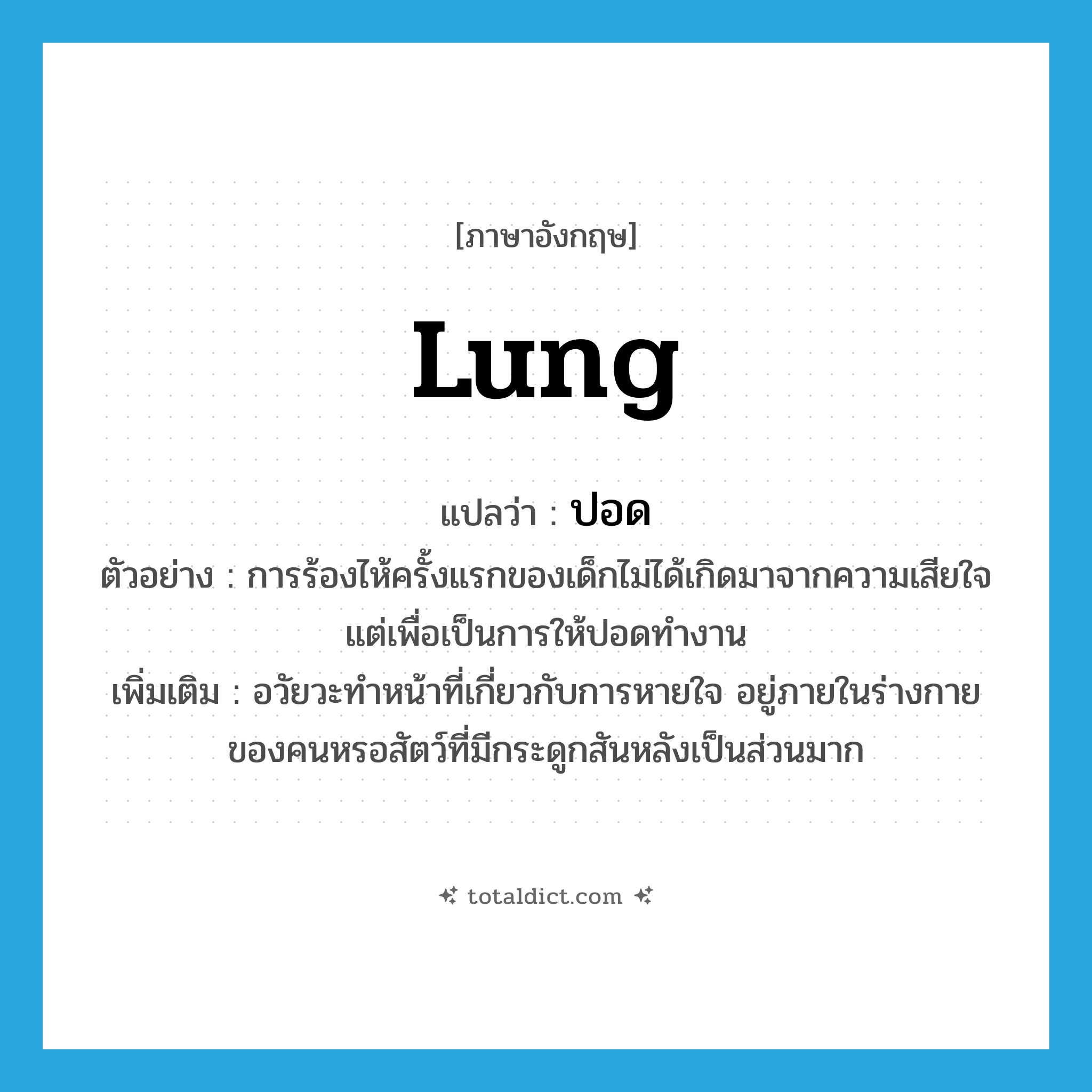 lung แปลว่า?, คำศัพท์ภาษาอังกฤษ lung แปลว่า ปอด ประเภท N ตัวอย่าง การร้องไห้ครั้งแรกของเด็กไม่ได้เกิดมาจากความเสียใจแต่เพื่อเป็นการให้ปอดทำงาน เพิ่มเติม อวัยวะทำหน้าที่เกี่ยวกับการหายใจ อยู่ภายในร่างกายของคนหรอสัตว์ที่มีกระดูกสันหลังเป็นส่วนมาก หมวด N