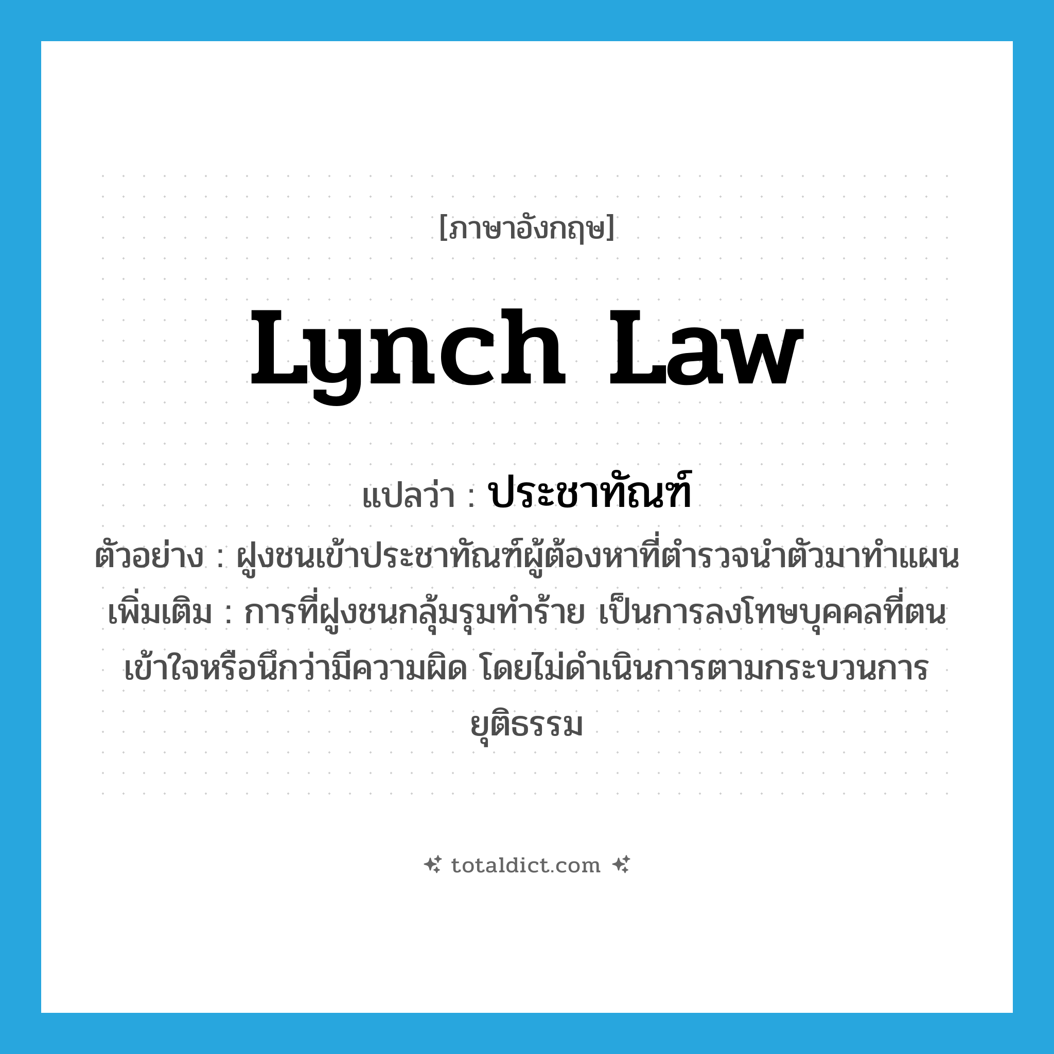 lynch law แปลว่า?, คำศัพท์ภาษาอังกฤษ lynch law แปลว่า ประชาทัณฑ์ ประเภท N ตัวอย่าง ฝูงชนเข้าประชาทัณฑ์ผู้ต้องหาที่ตำรวจนำตัวมาทำแผน เพิ่มเติม การที่ฝูงชนกลุ้มรุมทำร้าย เป็นการลงโทษบุคคลที่ตนเข้าใจหรือนึกว่ามีความผิด โดยไม่ดำเนินการตามกระบวนการยุติธรรม หมวด N