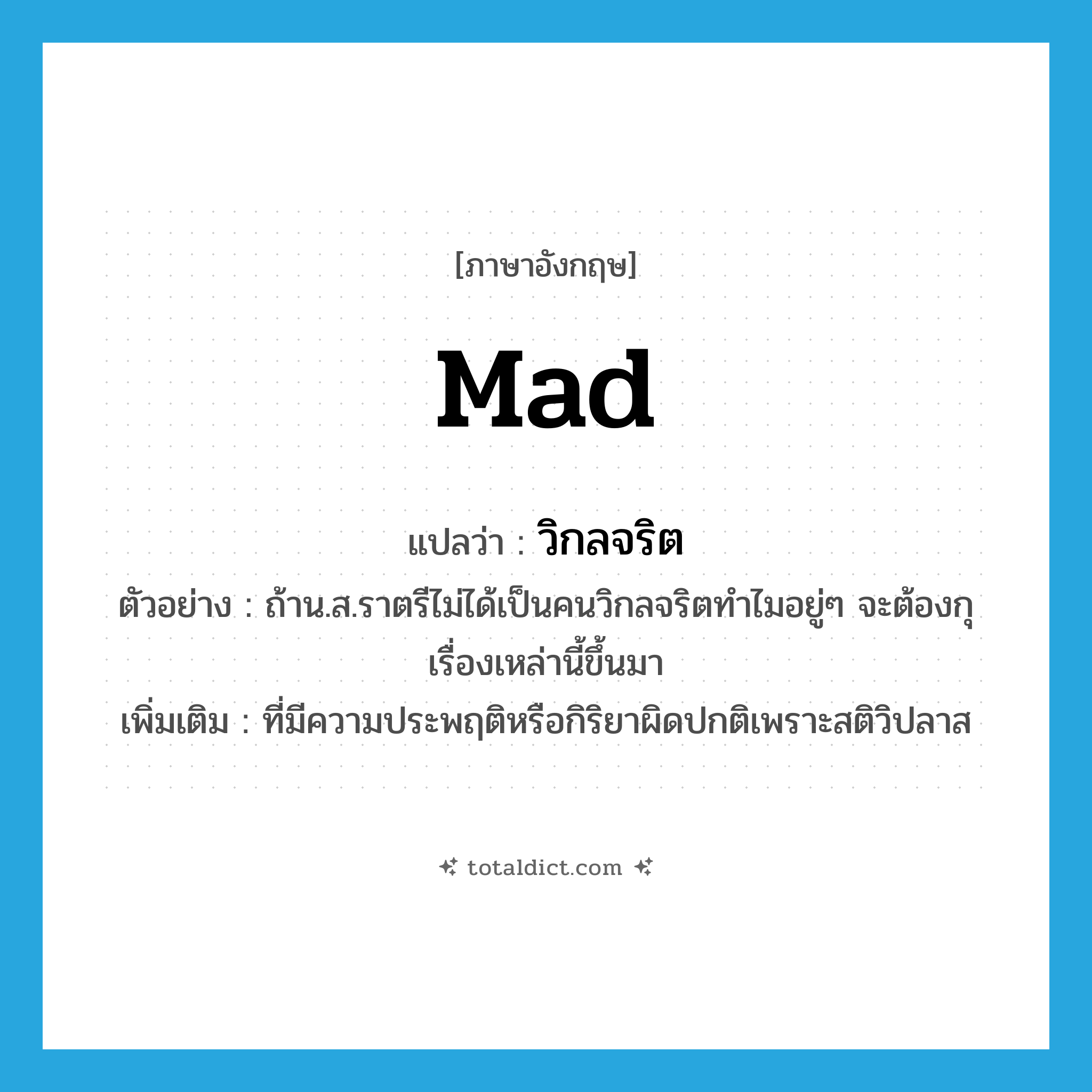 mad แปลว่า?, คำศัพท์ภาษาอังกฤษ mad แปลว่า วิกลจริต ประเภท ADJ ตัวอย่าง ถ้าน.ส.ราตรีไม่ได้เป็นคนวิกลจริตทำไมอยู่ๆ จะต้องกุเรื่องเหล่านี้ขึ้นมา เพิ่มเติม ที่มีความประพฤติหรือกิริยาผิดปกติเพราะสติวิปลาส หมวด ADJ