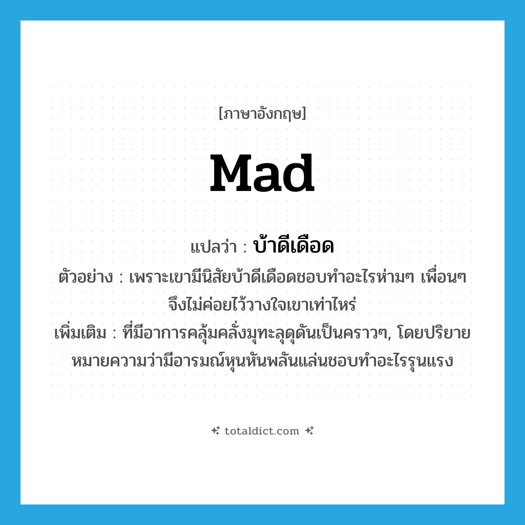 mad แปลว่า?, คำศัพท์ภาษาอังกฤษ mad แปลว่า บ้าดีเดือด ประเภท ADJ ตัวอย่าง เพราะเขามีนิสัยบ้าดีเดือดชอบทำอะไรห่ามๆ เพื่อนๆ จึงไม่ค่อยไว้วางใจเขาเท่าไหร่ เพิ่มเติม ที่มีอาการคลุ้มคลั่งมุทะลุดุดันเป็นคราวๆ, โดยปริยายหมายความว่ามีอารมณ์หุนหันพลันแล่นชอบทำอะไรรุนแรง หมวด ADJ