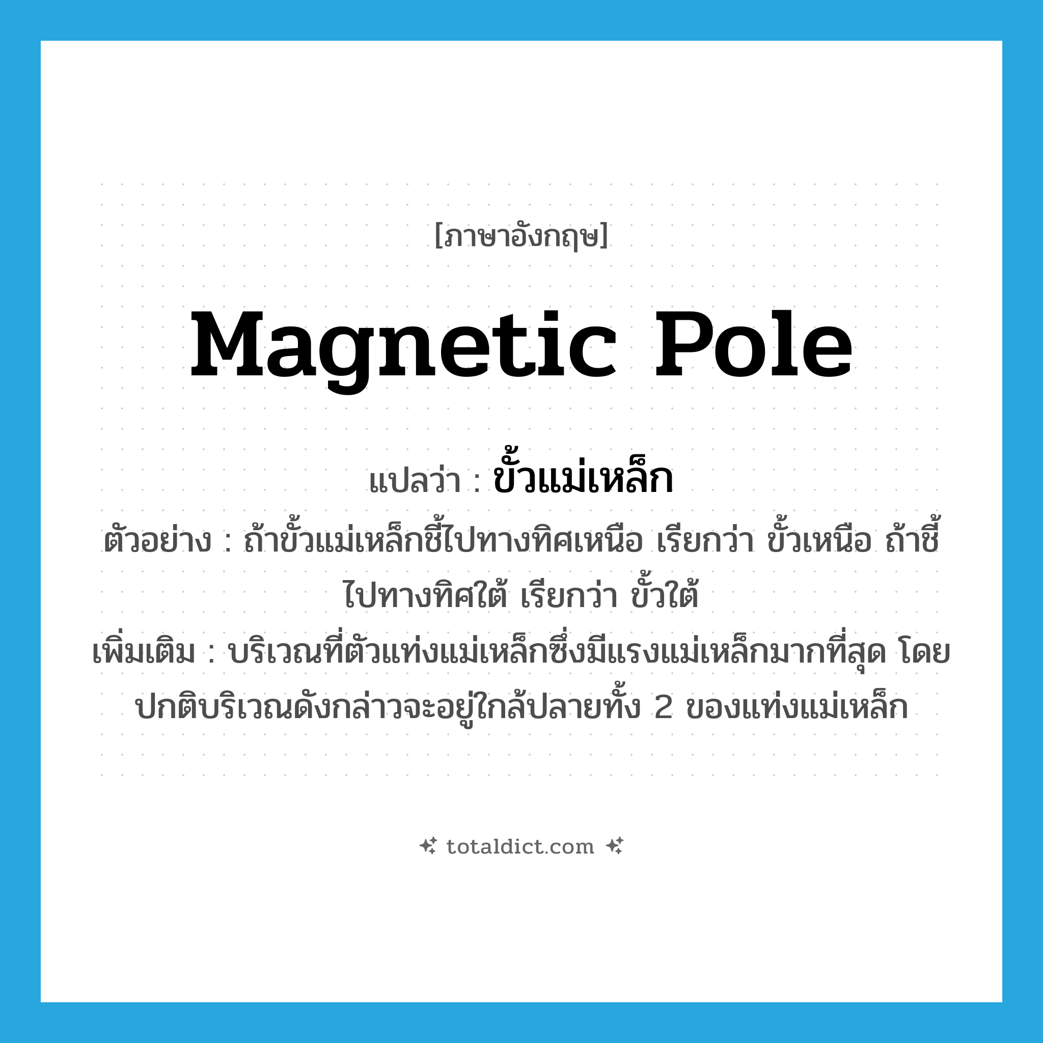 magnetic pole แปลว่า?, คำศัพท์ภาษาอังกฤษ magnetic pole แปลว่า ขั้วแม่เหล็ก ประเภท N ตัวอย่าง ถ้าขั้วแม่เหล็กชี้ไปทางทิศเหนือ เรียกว่า ขั้วเหนือ ถ้าชี้ไปทางทิศใต้ เรียกว่า ขั้วใต้ เพิ่มเติม บริเวณที่ตัวแท่งแม่เหล็กซึ่งมีแรงแม่เหล็กมากที่สุด โดยปกติบริเวณดังกล่าวจะอยู่ใกล้ปลายทั้ง 2 ของแท่งแม่เหล็ก หมวด N