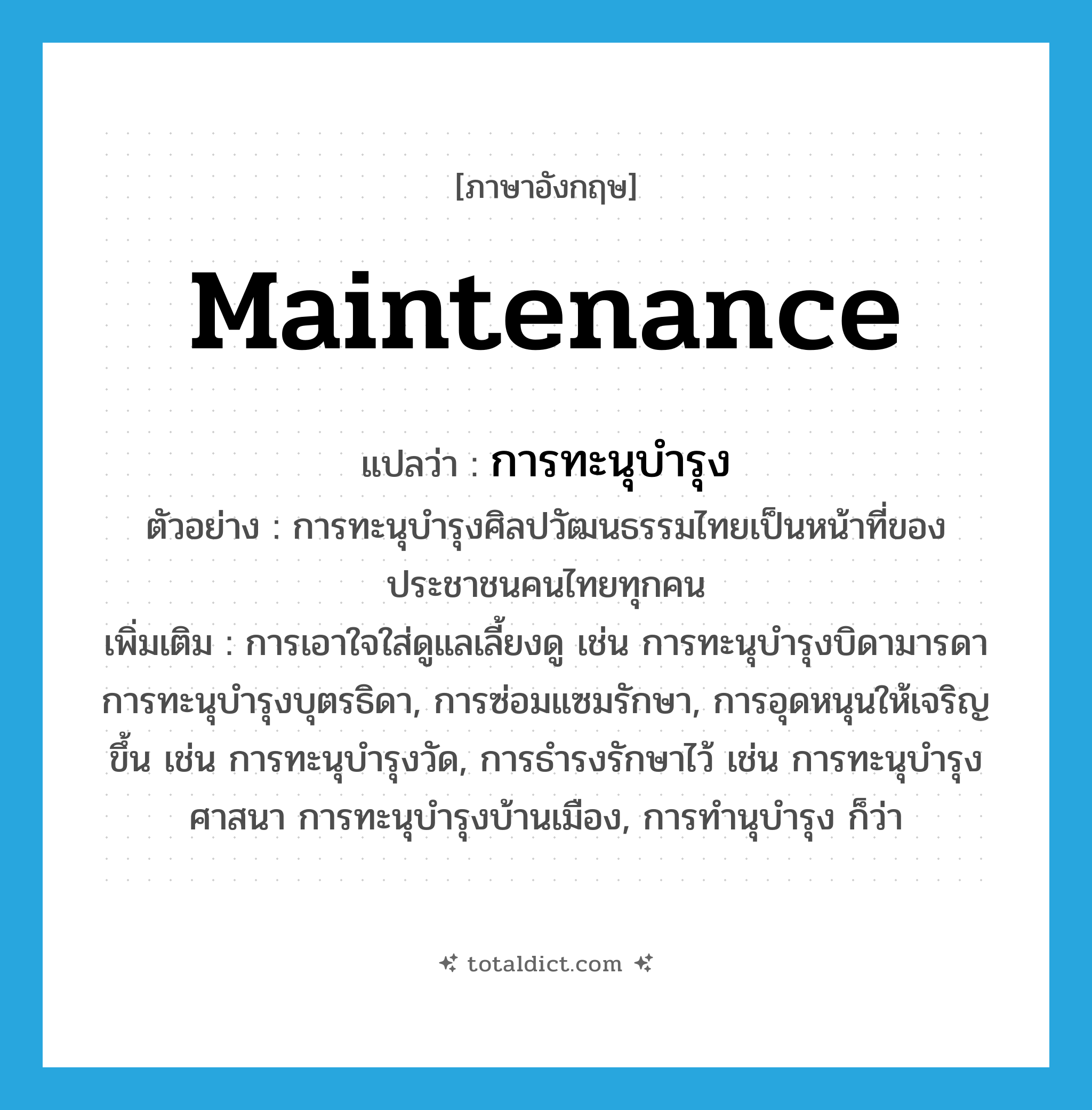 maintenance แปลว่า?, คำศัพท์ภาษาอังกฤษ maintenance แปลว่า การทะนุบำรุง ประเภท N ตัวอย่าง การทะนุบำรุงศิลปวัฒนธรรมไทยเป็นหน้าที่ของประชาชนคนไทยทุกคน เพิ่มเติม การเอาใจใส่ดูแลเลี้ยงดู เช่น การทะนุบำรุงบิดามารดา การทะนุบำรุงบุตรธิดา, การซ่อมแซมรักษา, การอุดหนุนให้เจริญขึ้น เช่น การทะนุบำรุงวัด, การธำรงรักษาไว้ เช่น การทะนุบำรุงศาสนา การทะนุบำรุงบ้านเมือง, การทำนุบำรุง ก็ว่า หมวด N