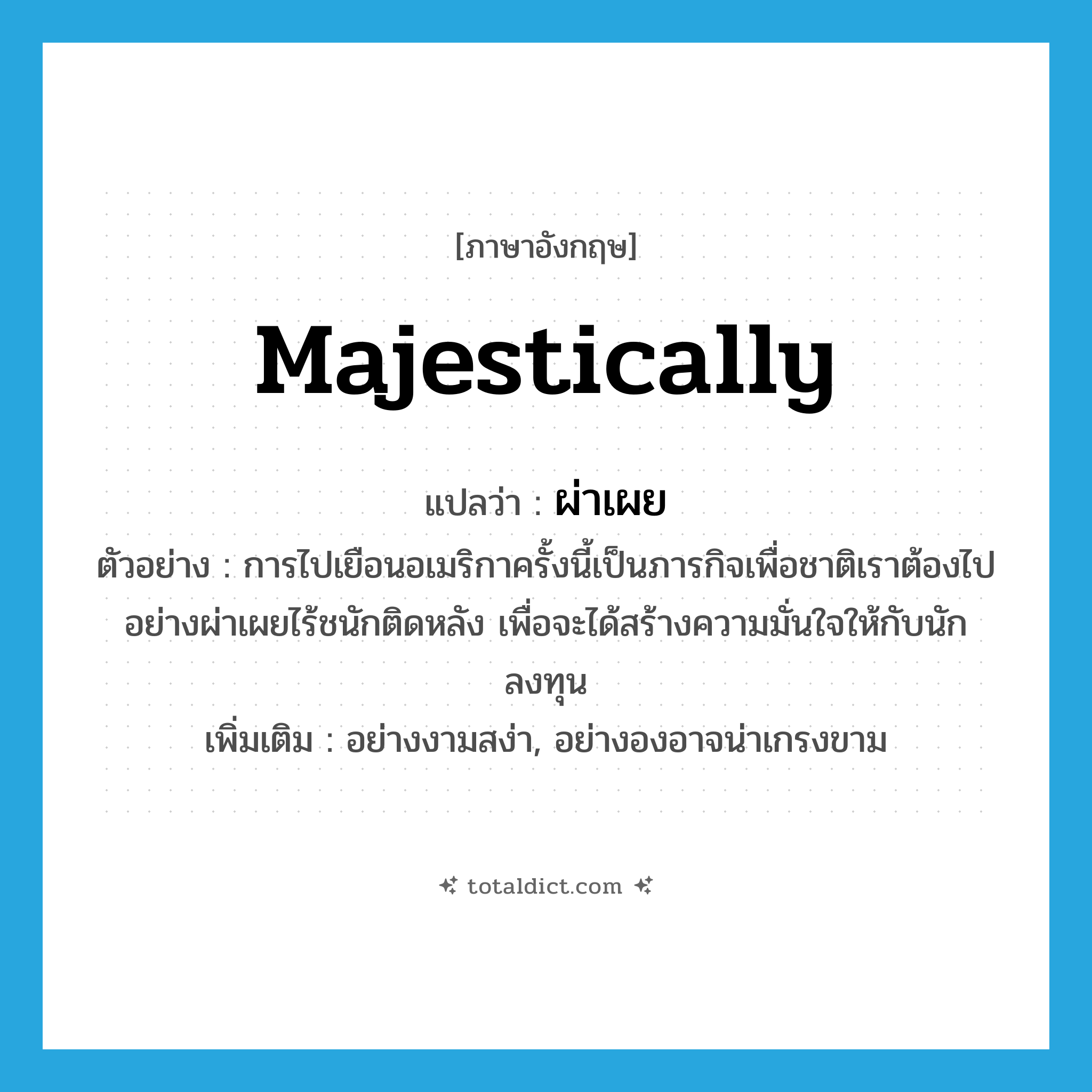 majestically แปลว่า?, คำศัพท์ภาษาอังกฤษ majestically แปลว่า ผ่าเผย ประเภท ADV ตัวอย่าง การไปเยือนอเมริกาครั้งนี้เป็นภารกิจเพื่อชาติเราต้องไปอย่างผ่าเผยไร้ชนักติดหลัง เพื่อจะได้สร้างความมั่นใจให้กับนักลงทุน เพิ่มเติม อย่างงามสง่า, อย่างองอาจน่าเกรงขาม หมวด ADV