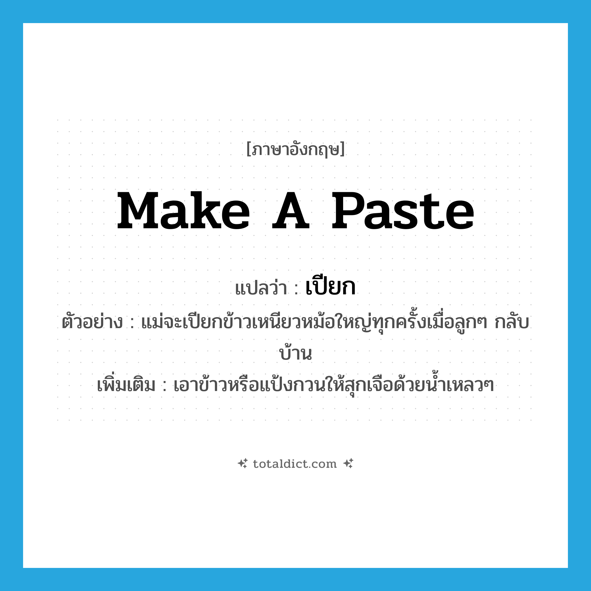 make a paste แปลว่า?, คำศัพท์ภาษาอังกฤษ make a paste แปลว่า เปียก ประเภท V ตัวอย่าง แม่จะเปียกข้าวเหนียวหม้อใหญ่ทุกครั้งเมื่อลูกๆ กลับบ้าน เพิ่มเติม เอาข้าวหรือแป้งกวนให้สุกเจือด้วยน้ำเหลวๆ หมวด V