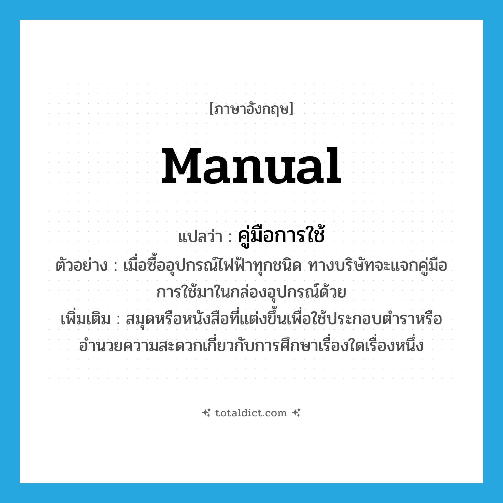 manual แปลว่า?, คำศัพท์ภาษาอังกฤษ manual แปลว่า คู่มือการใช้ ประเภท N ตัวอย่าง เมื่อซื้ออุปกรณ์ไฟฟ้าทุกชนิด ทางบริษัทจะแจกคู่มือการใช้มาในกล่องอุปกรณ์ด้วย เพิ่มเติม สมุดหรือหนังสือที่แต่งขึ้นเพื่อใช้ประกอบตำราหรืออำนวยความสะดวกเกี่ยวกับการศึกษาเรื่องใดเรื่องหนึ่ง หมวด N