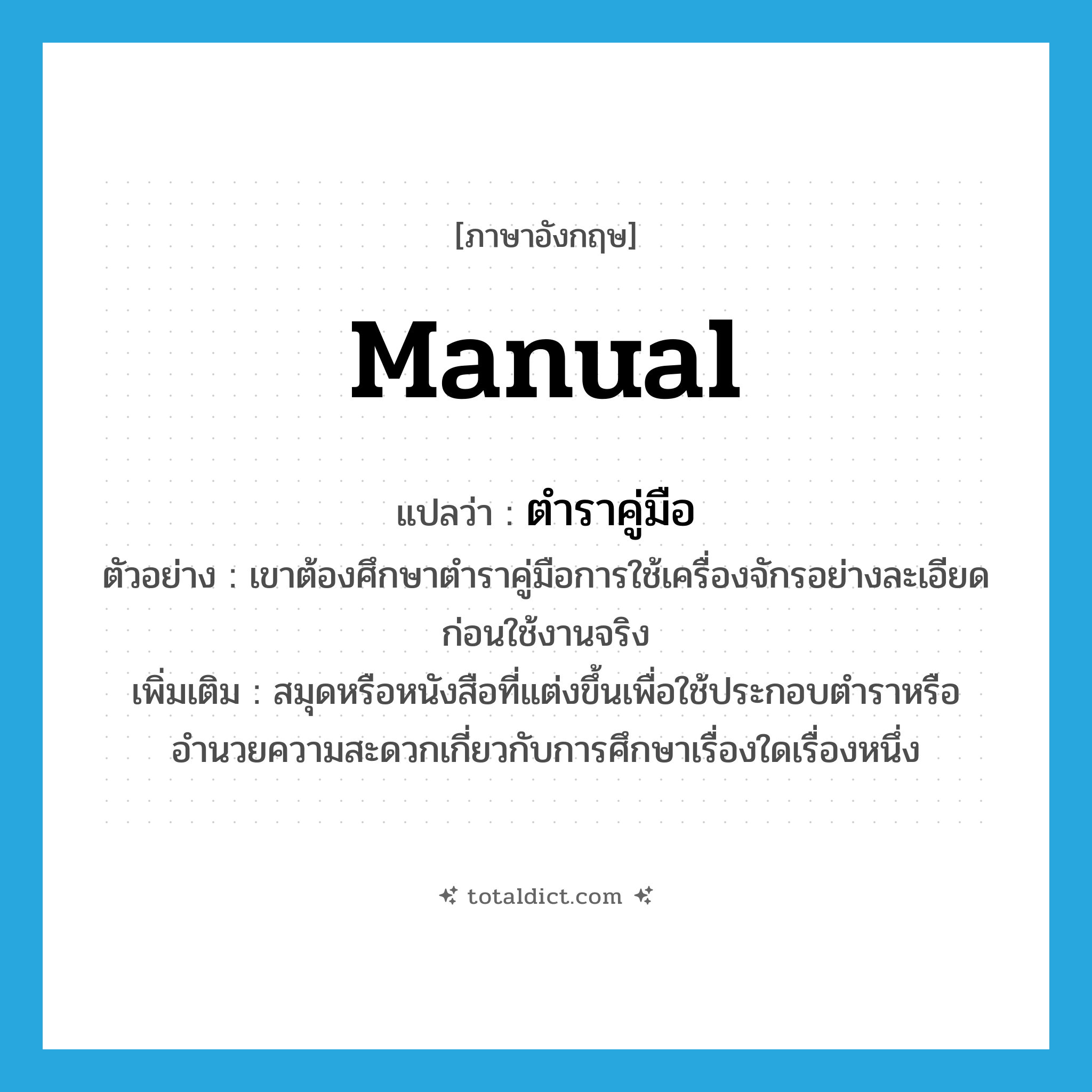 manual แปลว่า?, คำศัพท์ภาษาอังกฤษ manual แปลว่า ตำราคู่มือ ประเภท N ตัวอย่าง เขาต้องศึกษาตำราคู่มือการใช้เครื่องจักรอย่างละเอียด ก่อนใช้งานจริง เพิ่มเติม สมุดหรือหนังสือที่แต่งขึ้นเพื่อใช้ประกอบตำราหรืออำนวยความสะดวกเกี่ยวกับการศึกษาเรื่องใดเรื่องหนึ่ง หมวด N