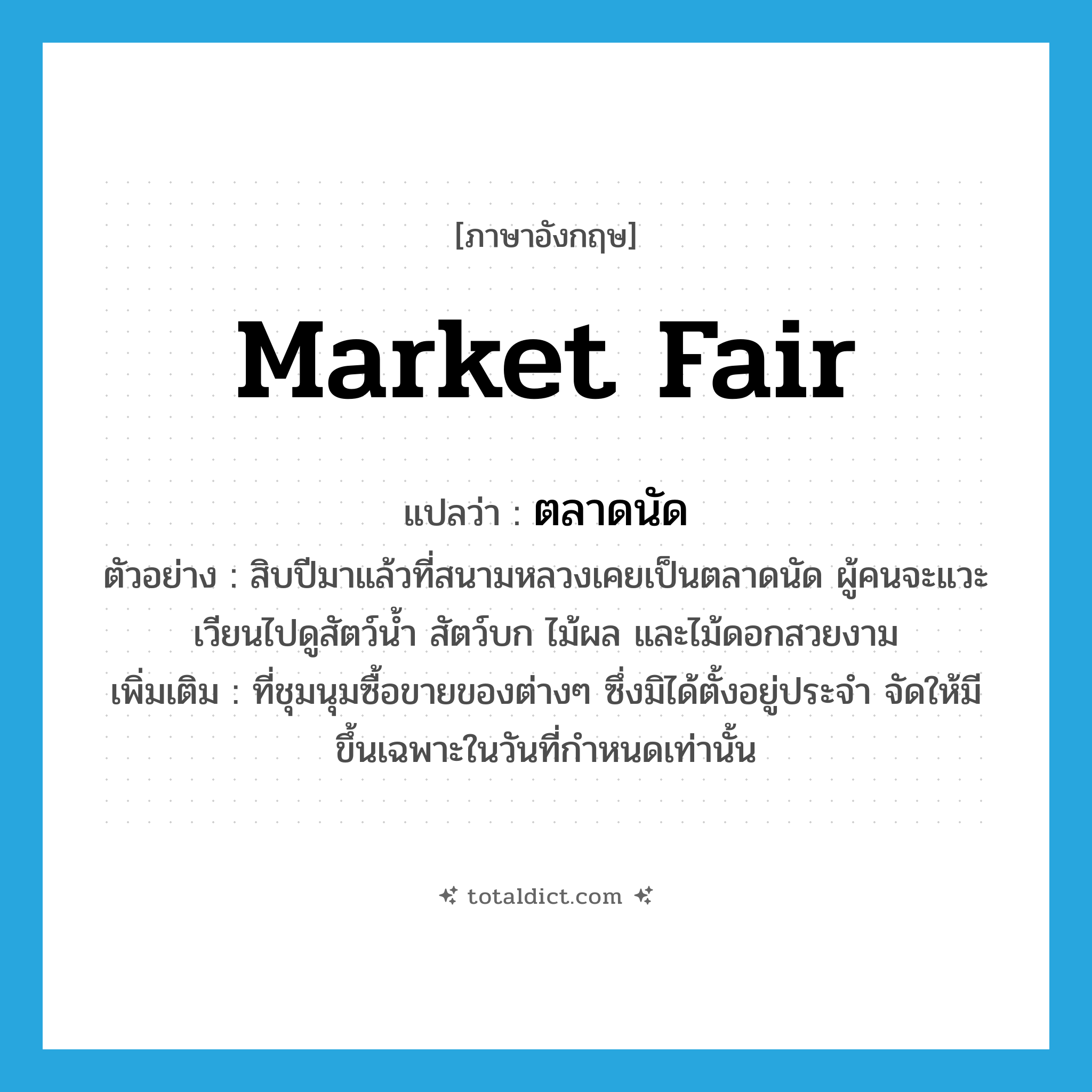 market fair แปลว่า?, คำศัพท์ภาษาอังกฤษ market fair แปลว่า ตลาดนัด ประเภท N ตัวอย่าง สิบปีมาแล้วที่สนามหลวงเคยเป็นตลาดนัด ผู้คนจะแวะเวียนไปดูสัตว์น้ำ สัตว์บก ไม้ผล และไม้ดอกสวยงาม เพิ่มเติม ที่ชุมนุมซื้อขายของต่างๆ ซึ่งมิได้ตั้งอยู่ประจำ จัดให้มีขึ้นเฉพาะในวันที่กำหนดเท่านั้น หมวด N