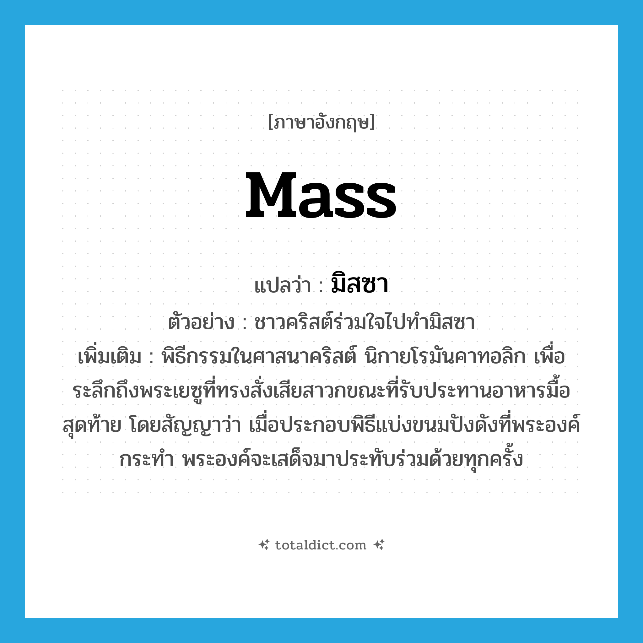 mass แปลว่า?, คำศัพท์ภาษาอังกฤษ mass แปลว่า มิสซา ประเภท N ตัวอย่าง ชาวคริสต์ร่วมใจไปทำมิสซา เพิ่มเติม พิธีกรรมในศาสนาคริสต์ นิกายโรมันคาทอลิก เพื่อระลึกถึงพระเยซูที่ทรงสั่งเสียสาวกขณะที่รับประทานอาหารมื้อสุดท้าย โดยสัญญาว่า เมื่อประกอบพิธีแบ่งขนมปังดังที่พระองค์กระทำ พระองค์จะเสด็จมาประทับร่วมด้วยทุกครั้ง หมวด N