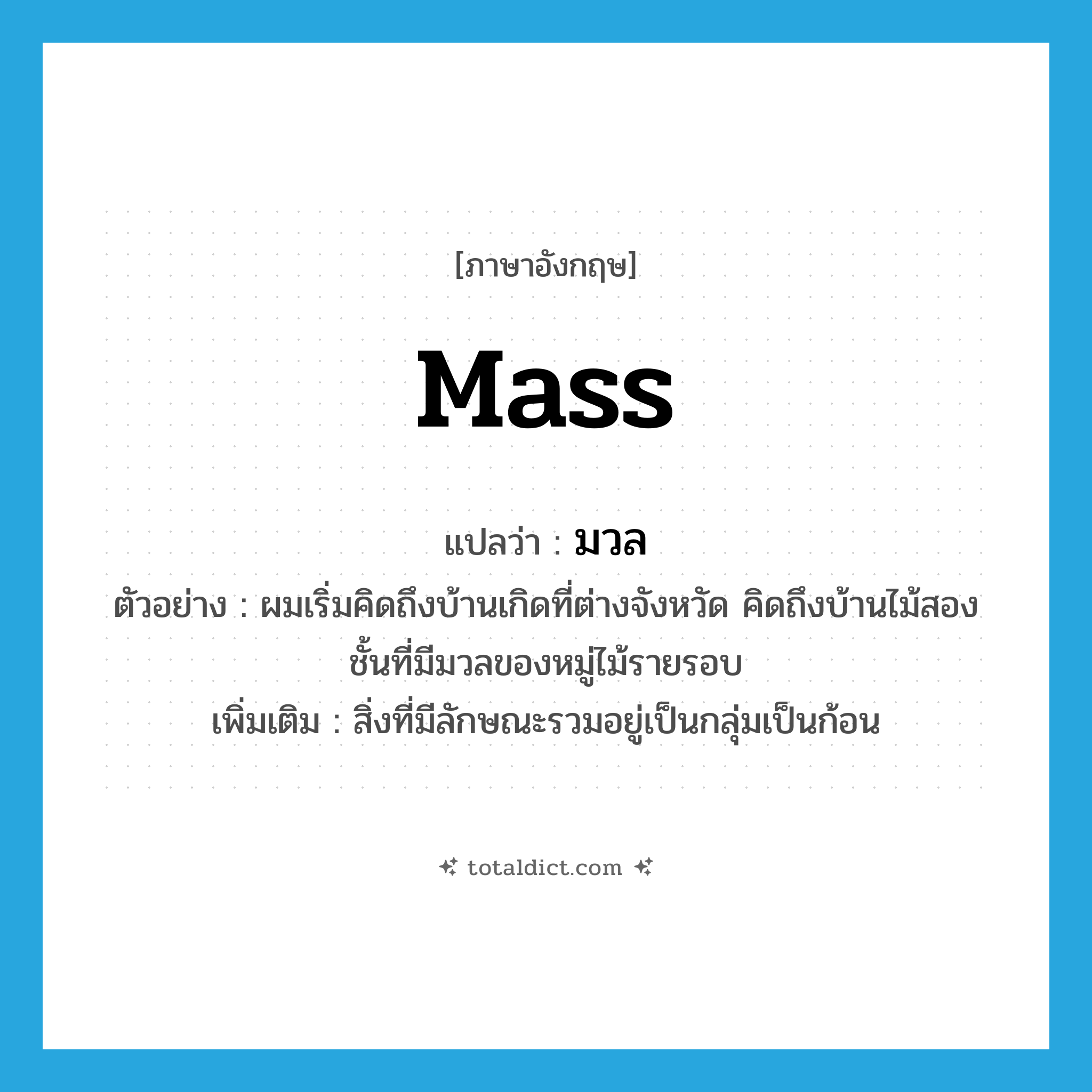 mass แปลว่า?, คำศัพท์ภาษาอังกฤษ mass แปลว่า มวล ประเภท N ตัวอย่าง ผมเริ่มคิดถึงบ้านเกิดที่ต่างจังหวัด คิดถึงบ้านไม้สองชั้นที่มีมวลของหมู่ไม้รายรอบ เพิ่มเติม สิ่งที่มีลักษณะรวมอยู่เป็นกลุ่มเป็นก้อน หมวด N