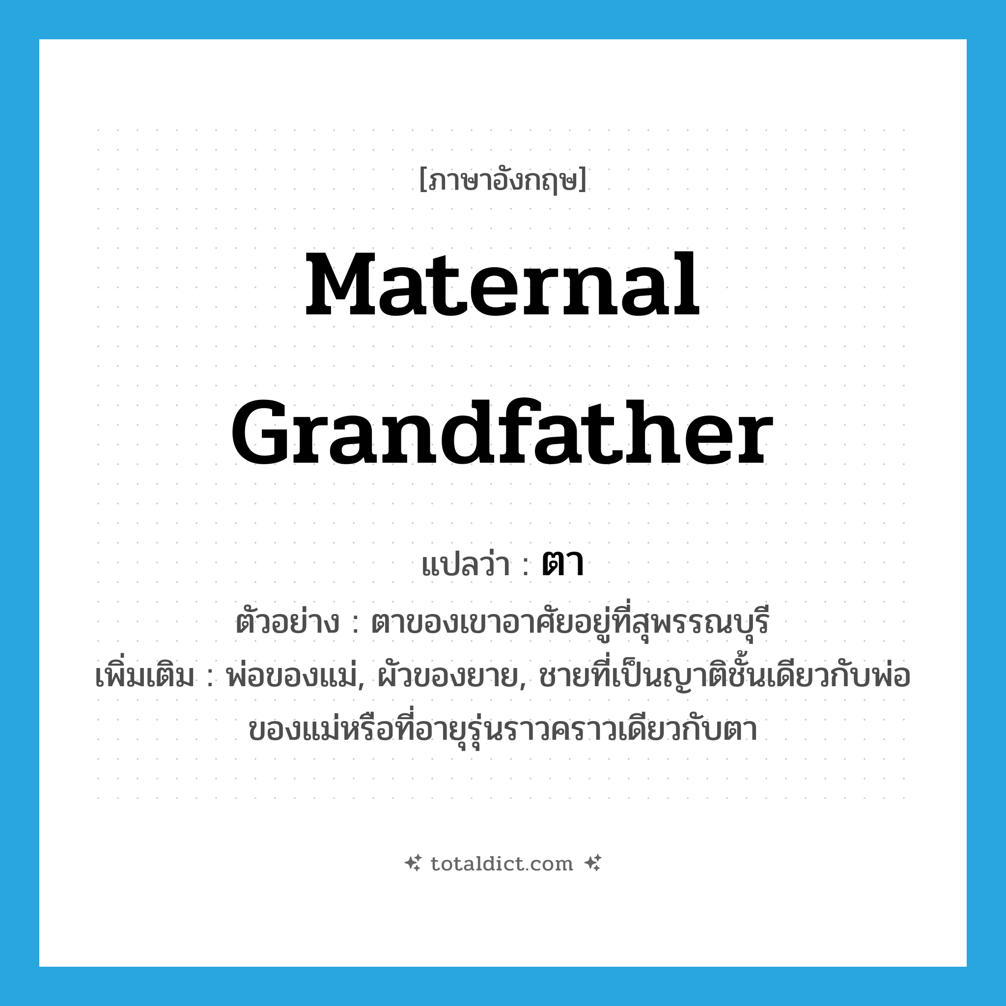 maternal grandfather แปลว่า?, คำศัพท์ภาษาอังกฤษ maternal grandfather แปลว่า ตา ประเภท N ตัวอย่าง ตาของเขาอาศัยอยู่ที่สุพรรณบุรี เพิ่มเติม พ่อของแม่, ผัวของยาย, ชายที่เป็นญาติชั้นเดียวกับพ่อของแม่หรือที่อายุรุ่นราวคราวเดียวกับตา หมวด N