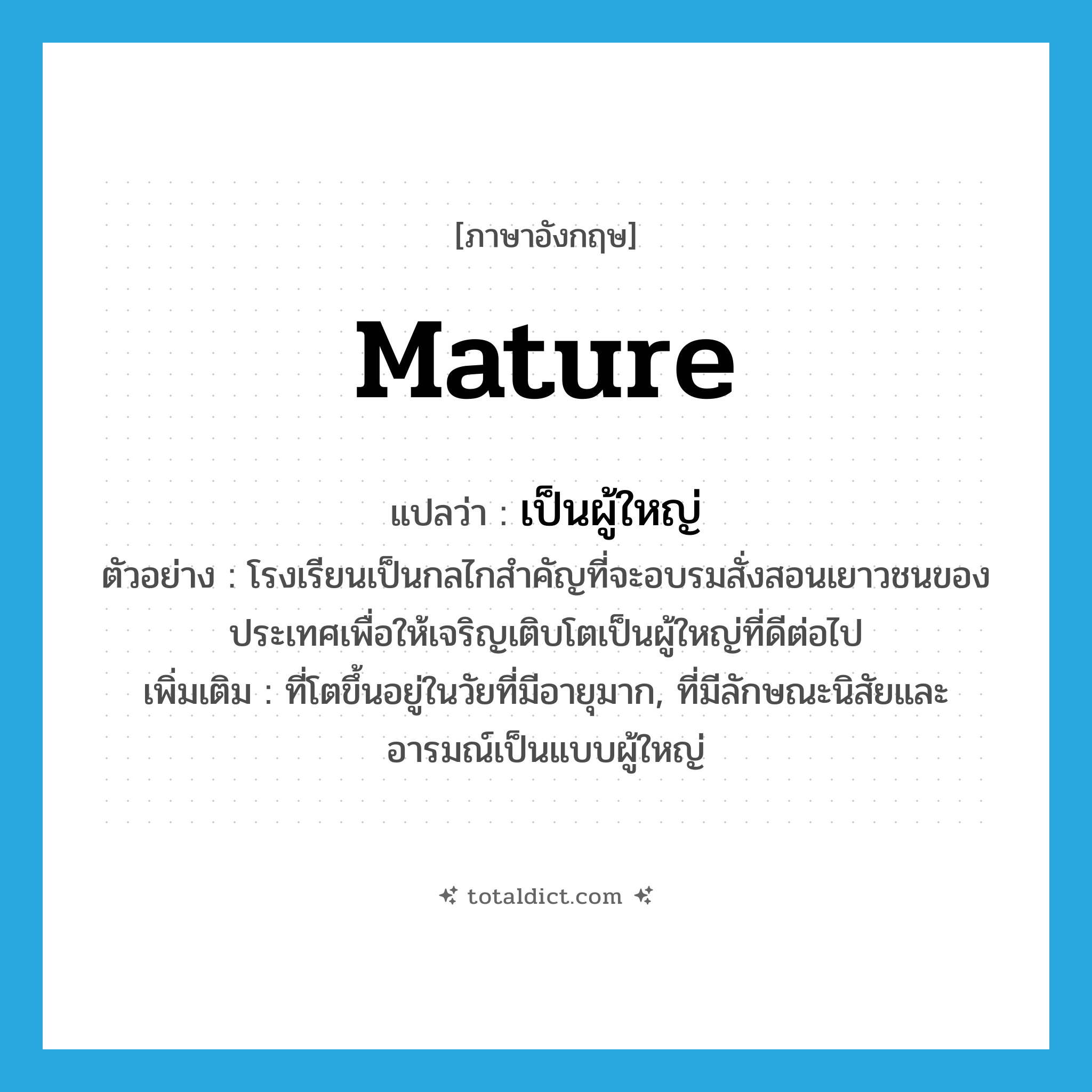 mature แปลว่า?, คำศัพท์ภาษาอังกฤษ mature แปลว่า เป็นผู้ใหญ่ ประเภท ADJ ตัวอย่าง โรงเรียนเป็นกลไกสำคัญที่จะอบรมสั่งสอนเยาวชนของประเทศเพื่อให้เจริญเติบโตเป็นผู้ใหญ่ที่ดีต่อไป เพิ่มเติม ที่โตขึ้นอยู่ในวัยที่มีอายุมาก, ที่มีลักษณะนิสัยและอารมณ์เป็นแบบผู้ใหญ่ หมวด ADJ