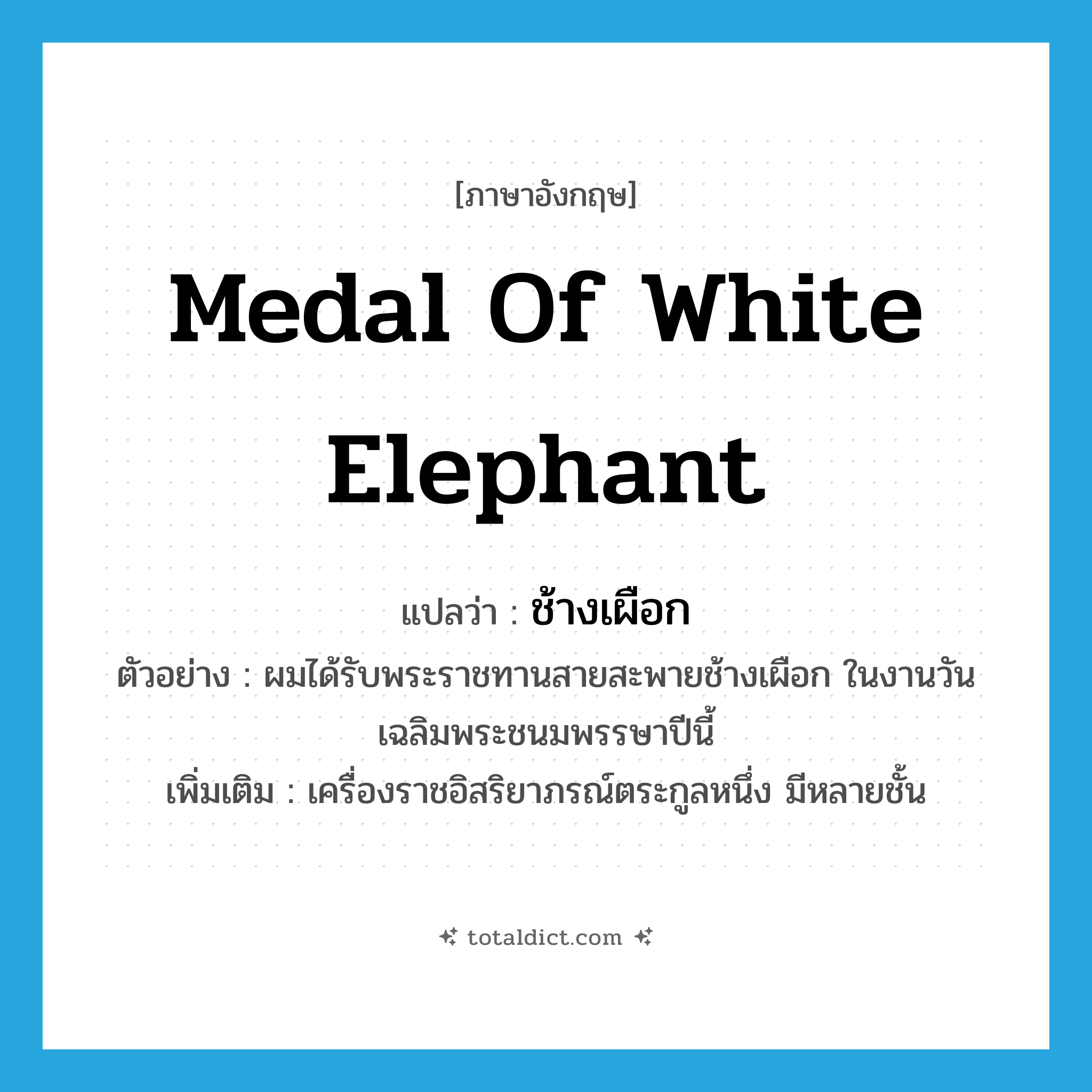 Medal of White Elephant แปลว่า?, คำศัพท์ภาษาอังกฤษ Medal of White Elephant แปลว่า ช้างเผือก ประเภท N ตัวอย่าง ผมได้รับพระราชทานสายสะพายช้างเผือก ในงานวันเฉลิมพระชนมพรรษาปีนี้ เพิ่มเติม เครื่องราชอิสริยาภรณ์ตระกูลหนึ่ง มีหลายชั้น หมวด N