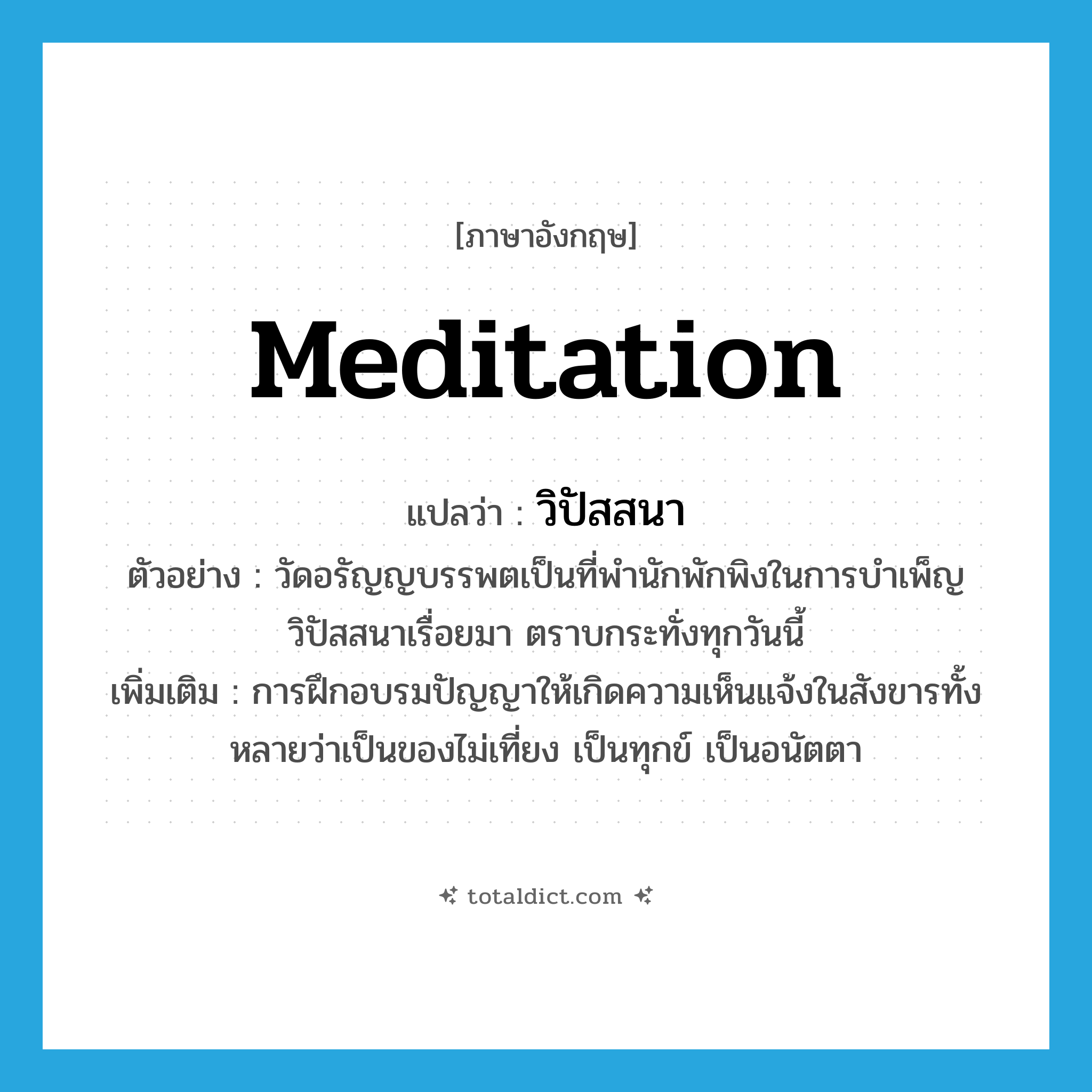 meditation แปลว่า?, คำศัพท์ภาษาอังกฤษ meditation แปลว่า วิปัสสนา ประเภท N ตัวอย่าง วัดอรัญญบรรพตเป็นที่พำนักพักพิงในการบำเพ็ญวิปัสสนาเรื่อยมา ตราบกระทั่งทุกวันนี้ เพิ่มเติม การฝึกอบรมปัญญาให้เกิดความเห็นแจ้งในสังขารทั้งหลายว่าเป็นของไม่เที่ยง เป็นทุกข์ เป็นอนัตตา หมวด N