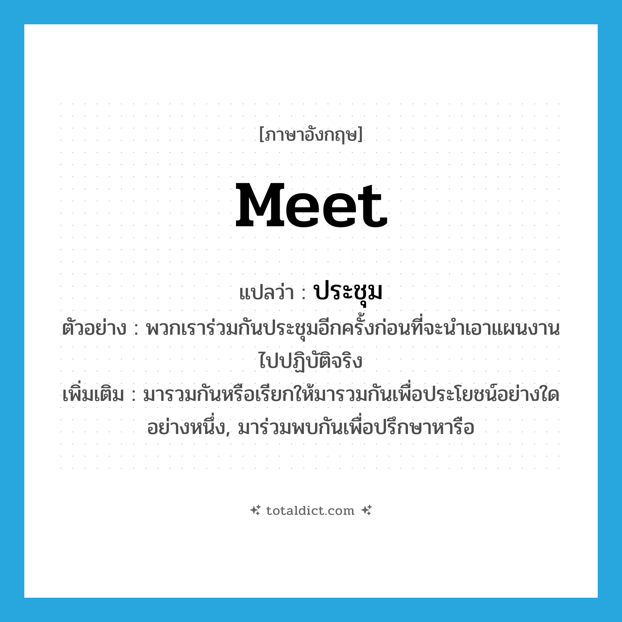 meet แปลว่า?, คำศัพท์ภาษาอังกฤษ meet แปลว่า ประชุม ประเภท V ตัวอย่าง พวกเราร่วมกันประชุมอีกครั้งก่อนที่จะนำเอาแผนงานไปปฏิบัติจริง เพิ่มเติม มารวมกันหรือเรียกให้มารวมกันเพื่อประโยชน์อย่างใดอย่างหนึ่ง, มาร่วมพบกันเพื่อปรึกษาหารือ หมวด V