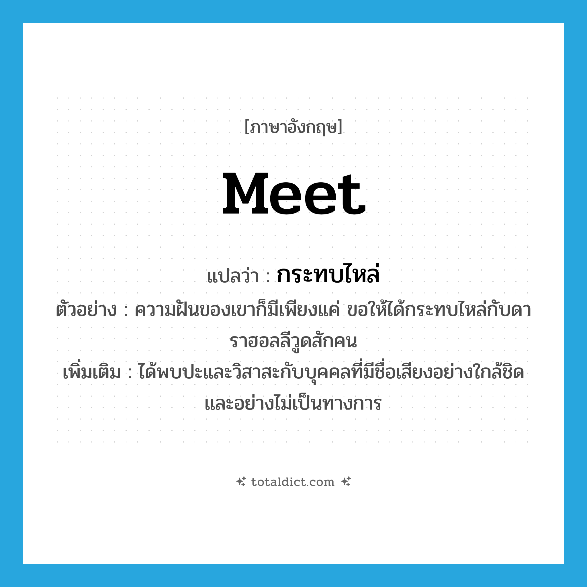 meet แปลว่า?, คำศัพท์ภาษาอังกฤษ meet แปลว่า กระทบไหล่ ประเภท V ตัวอย่าง ความฝันของเขาก็มีเพียงแค่ ขอให้ได้กระทบไหล่กับดาราฮอลลีวูดสักคน เพิ่มเติม ได้พบปะและวิสาสะกับบุคคลที่มีชื่อเสียงอย่างใกล้ชิดและอย่างไม่เป็นทางการ หมวด V