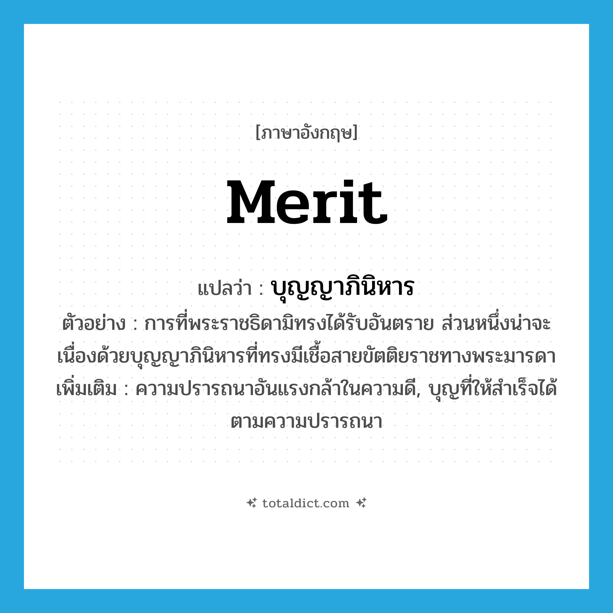 merit แปลว่า?, คำศัพท์ภาษาอังกฤษ merit แปลว่า บุญญาภินิหาร ประเภท N ตัวอย่าง การที่พระราชธิดามิทรงได้รับอันตราย ส่วนหนึ่งน่าจะเนื่องด้วยบุญญาภินิหารที่ทรงมีเชื้อสายขัตติยราชทางพระมารดา เพิ่มเติม ความปรารถนาอันแรงกล้าในความดี, บุญที่ให้สำเร็จได้ตามความปรารถนา หมวด N