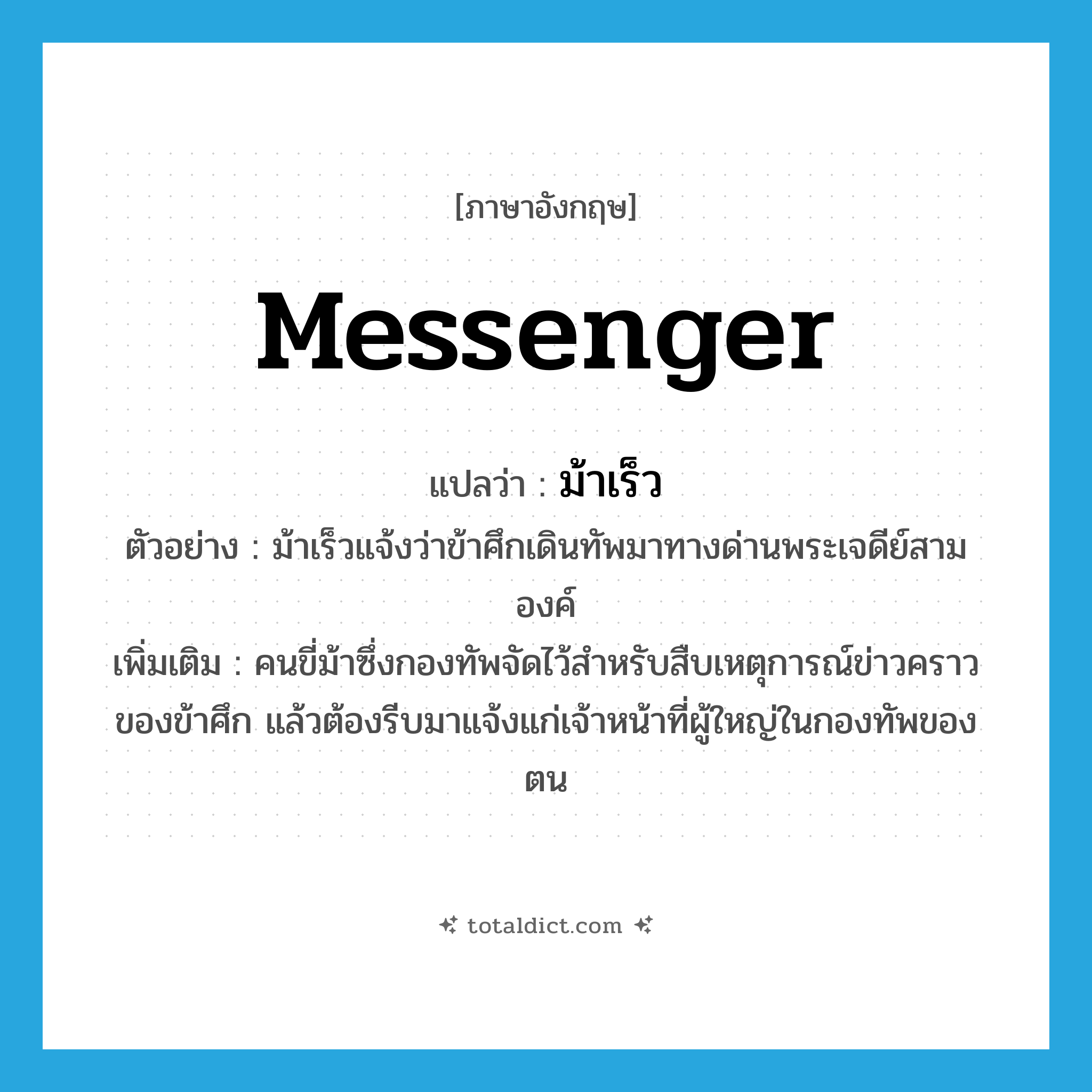 messenger แปลว่า?, คำศัพท์ภาษาอังกฤษ messenger แปลว่า ม้าเร็ว ประเภท N ตัวอย่าง ม้าเร็วแจ้งว่าข้าศึกเดินทัพมาทางด่านพระเจดีย์สามองค์ เพิ่มเติม คนขี่ม้าซึ่งกองทัพจัดไว้สำหรับสืบเหตุการณ์ข่าวคราวของข้าศึก แล้วต้องรีบมาแจ้งแก่เจ้าหน้าที่ผู้ใหญ่ในกองทัพของตน หมวด N