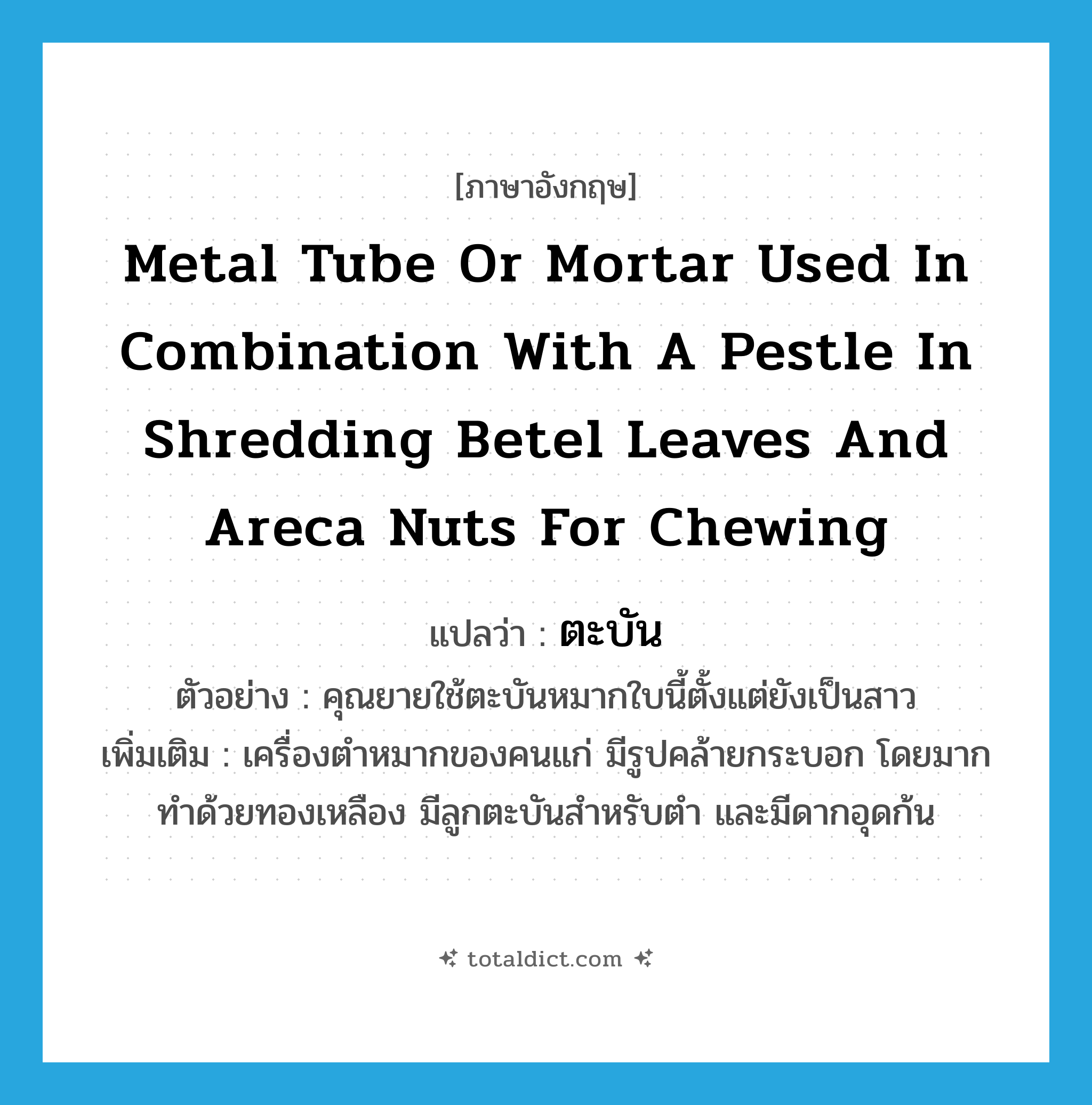 metal tube or mortar used in combination with a pestle in shredding betel leaves and areca nuts for chewing แปลว่า?, คำศัพท์ภาษาอังกฤษ metal tube or mortar used in combination with a pestle in shredding betel leaves and areca nuts for chewing แปลว่า ตะบัน ประเภท N ตัวอย่าง คุณยายใช้ตะบันหมากใบนี้ตั้งแต่ยังเป็นสาว เพิ่มเติม เครื่องตำหมากของคนแก่ มีรูปคล้ายกระบอก โดยมากทำด้วยทองเหลือง มีลูกตะบันสำหรับตำ และมีดากอุดก้น หมวด N