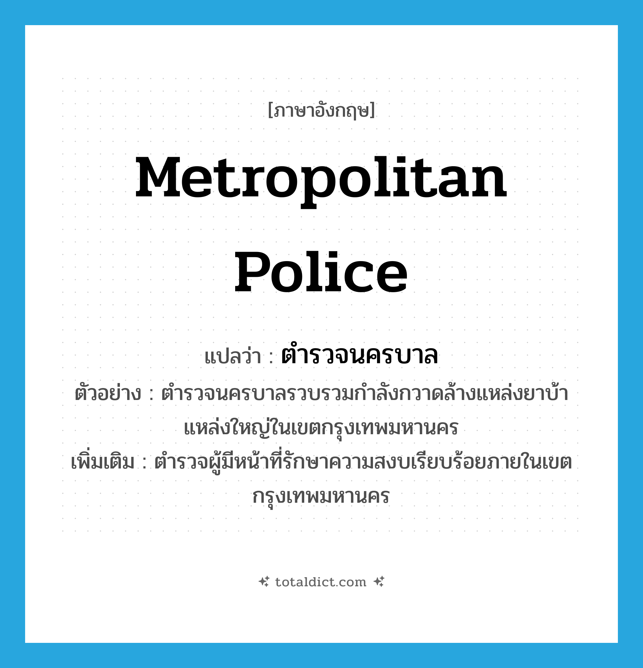 metropolitan police แปลว่า?, คำศัพท์ภาษาอังกฤษ metropolitan police แปลว่า ตำรวจนครบาล ประเภท N ตัวอย่าง ตำรวจนครบาลรวบรวมกำลังกวาดล้างแหล่งยาบ้าแหล่งใหญ่ในเขตกรุงเทพมหานคร เพิ่มเติม ตำรวจผู้มีหน้าที่รักษาความสงบเรียบร้อยภายในเขตกรุงเทพมหานคร หมวด N