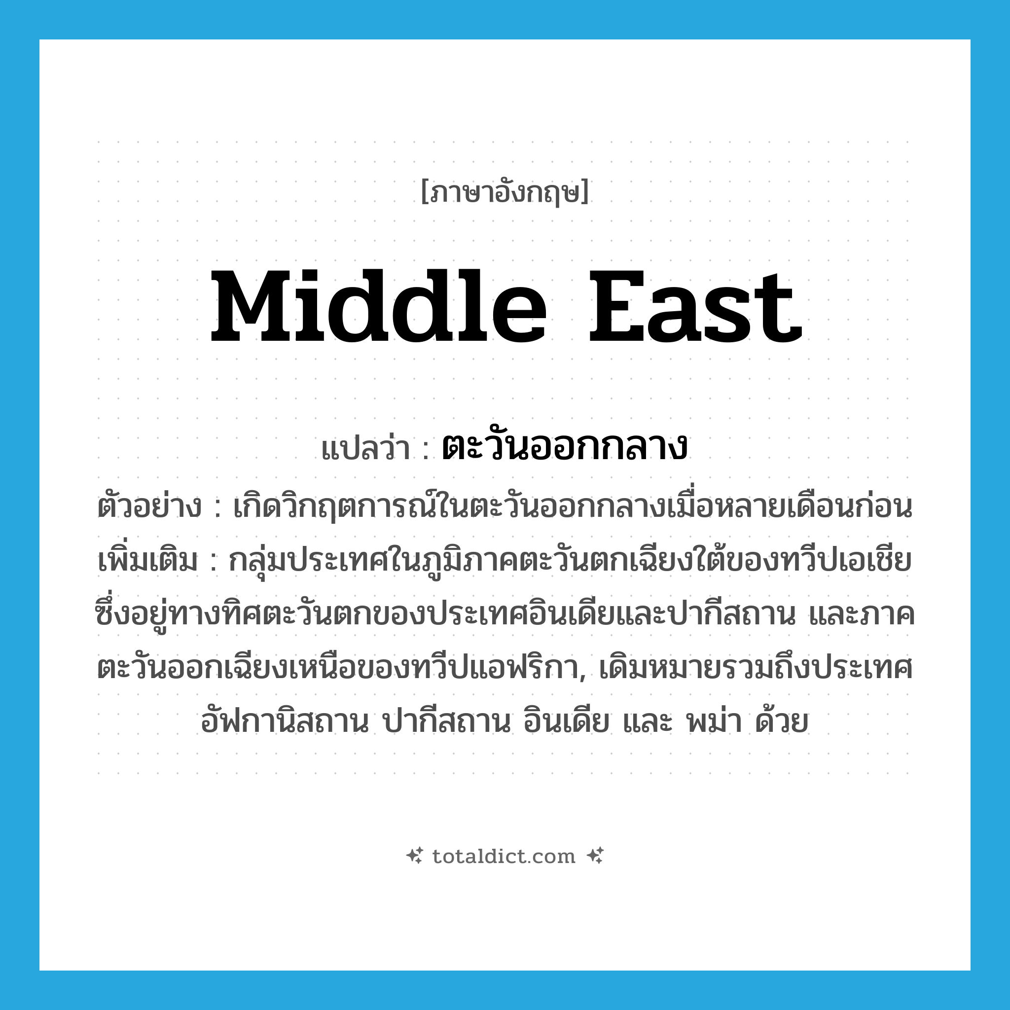 Middle East แปลว่า?, คำศัพท์ภาษาอังกฤษ Middle East แปลว่า ตะวันออกกลาง ประเภท N ตัวอย่าง เกิดวิกฤตการณ์ในตะวันออกกลางเมื่อหลายเดือนก่อน เพิ่มเติม กลุ่มประเทศในภูมิภาคตะวันตกเฉียงใต้ของทวีปเอเชียซึ่งอยู่ทางทิศตะวันตกของประเทศอินเดียและปากีสถาน และภาคตะวันออกเฉียงเหนือของทวีปแอฟริกา, เดิมหมายรวมถึงประเทศอัฟกานิสถาน ปากีสถาน อินเดีย และ พม่า ด้วย หมวด N