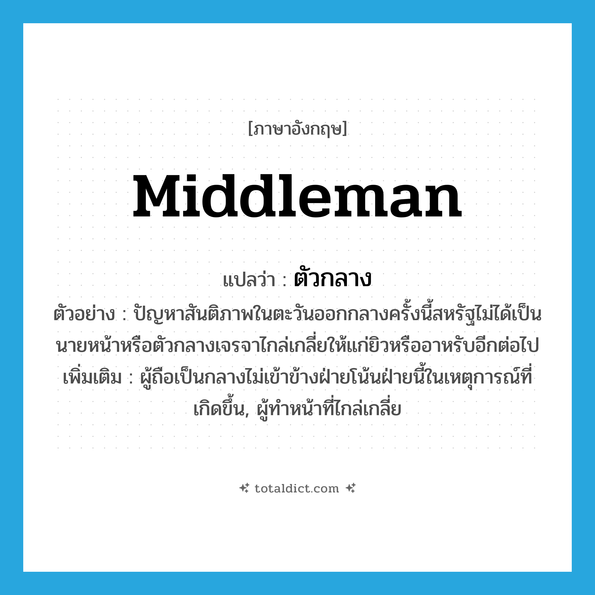 middleman แปลว่า?, คำศัพท์ภาษาอังกฤษ middleman แปลว่า ตัวกลาง ประเภท N ตัวอย่าง ปัญหาสันติภาพในตะวันออกกลางครั้งนี้สหรัฐไม่ได้เป็นนายหน้าหรือตัวกลางเจรจาไกล่เกลี่ยให้แก่ยิวหรืออาหรับอีกต่อไป เพิ่มเติม ผู้ถือเป็นกลางไม่เข้าข้างฝ่ายโน้นฝ่ายนี้ในเหตุการณ์ที่เกิดขึ้น, ผู้ทำหน้าที่ไกล่เกลี่ย หมวด N