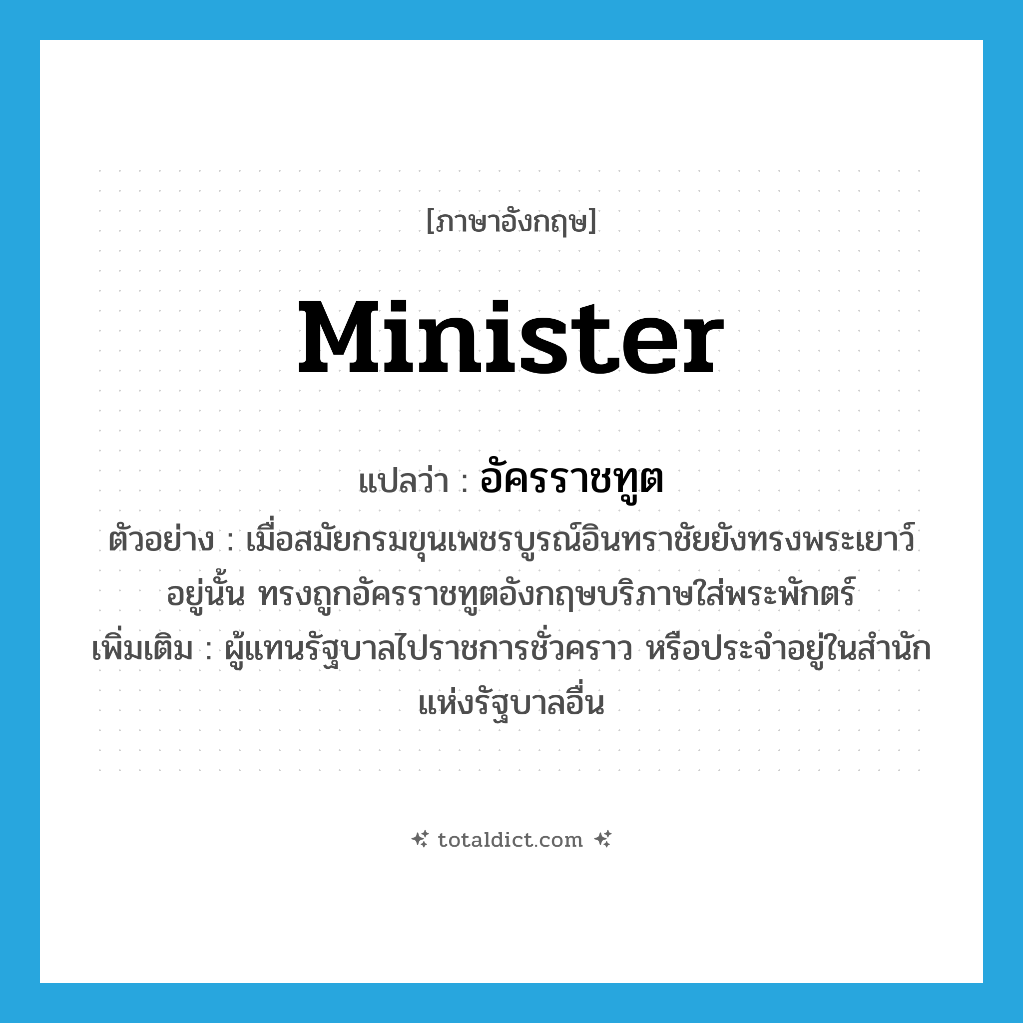 minister แปลว่า?, คำศัพท์ภาษาอังกฤษ minister แปลว่า อัครราชทูต ประเภท N ตัวอย่าง เมื่อสมัยกรมขุนเพชรบูรณ์อินทราชัยยังทรงพระเยาว์อยู่นั้น ทรงถูกอัครราชทูตอังกฤษบริภาษใส่พระพักตร์ เพิ่มเติม ผู้แทนรัฐบาลไปราชการชั่วคราว หรือประจำอยู่ในสำนักแห่งรัฐบาลอื่น หมวด N