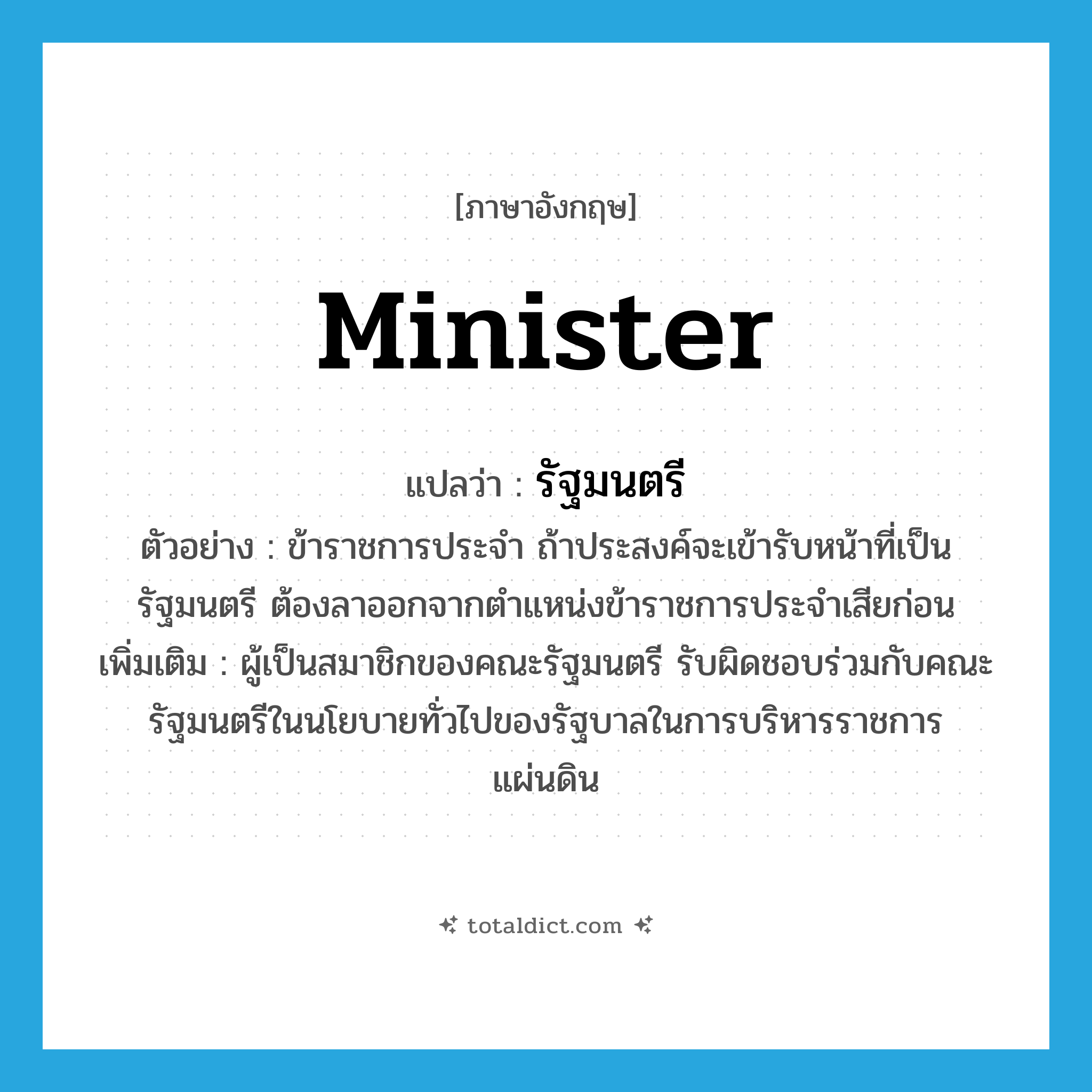 minister แปลว่า?, คำศัพท์ภาษาอังกฤษ minister แปลว่า รัฐมนตรี ประเภท N ตัวอย่าง ข้าราชการประจำ ถ้าประสงค์จะเข้ารับหน้าที่เป็นรัฐมนตรี ต้องลาออกจากตำแหน่งข้าราชการประจำเสียก่อน เพิ่มเติม ผู้เป็นสมาชิกของคณะรัฐมนตรี รับผิดชอบร่วมกับคณะรัฐมนตรีในนโยบายทั่วไปของรัฐบาลในการบริหารราชการแผ่นดิน หมวด N