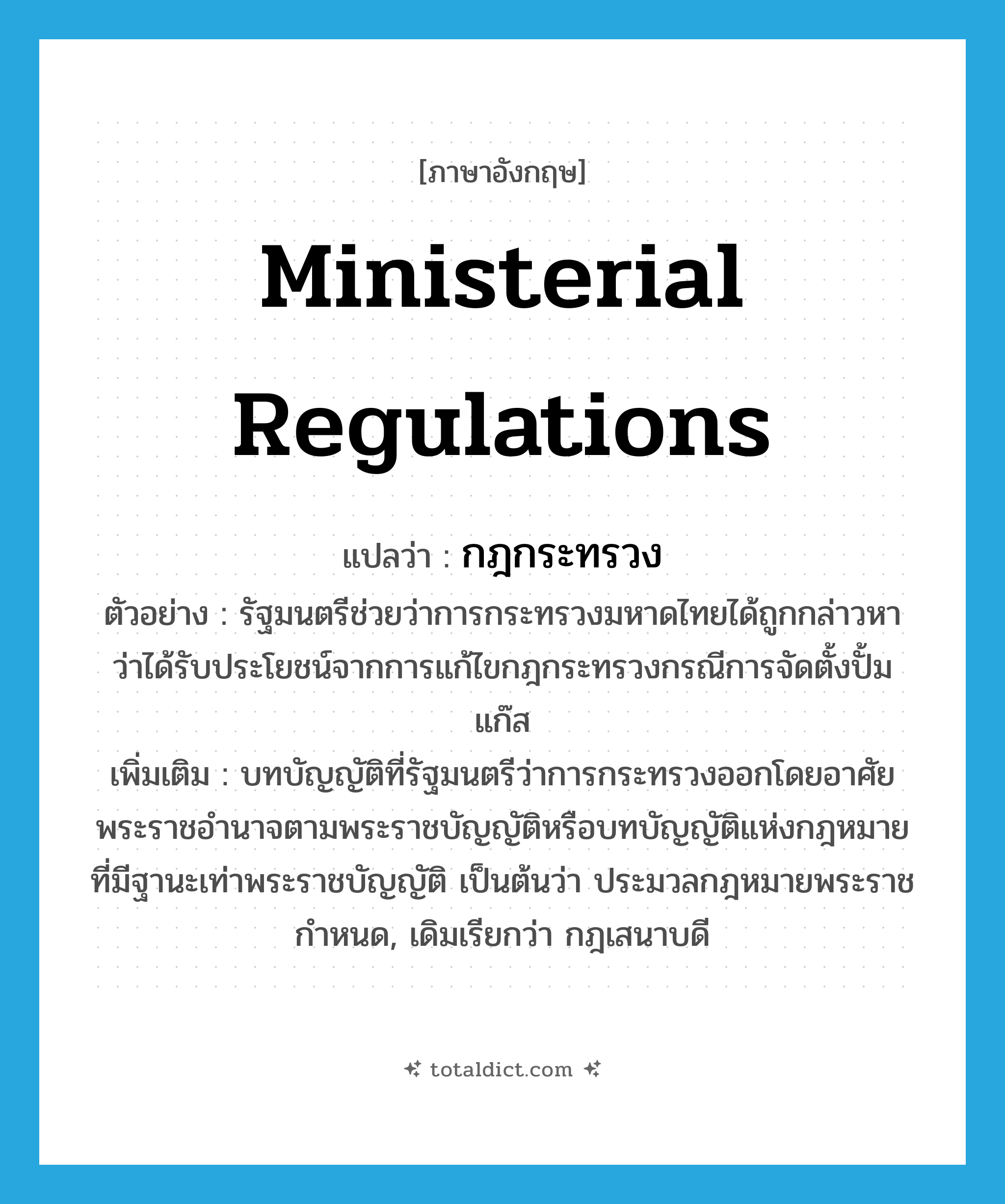 ministerial regulations แปลว่า?, คำศัพท์ภาษาอังกฤษ ministerial regulations แปลว่า กฎกระทรวง ประเภท N ตัวอย่าง รัฐมนตรีช่วยว่าการกระทรวงมหาดไทยได้ถูกกล่าวหาว่าได้รับประโยชน์จากการแก้ไขกฎกระทรวงกรณีการจัดตั้งปั้มแก๊ส เพิ่มเติม บทบัญญัติที่รัฐมนตรีว่าการกระทรวงออกโดยอาศัยพระราชอำนาจตามพระราชบัญญัติหรือบทบัญญัติแห่งกฎหมายที่มีฐานะเท่าพระราชบัญญัติ เป็นต้นว่า ประมวลกฎหมายพระราชกำหนด, เดิมเรียกว่า กฎเสนาบดี หมวด N