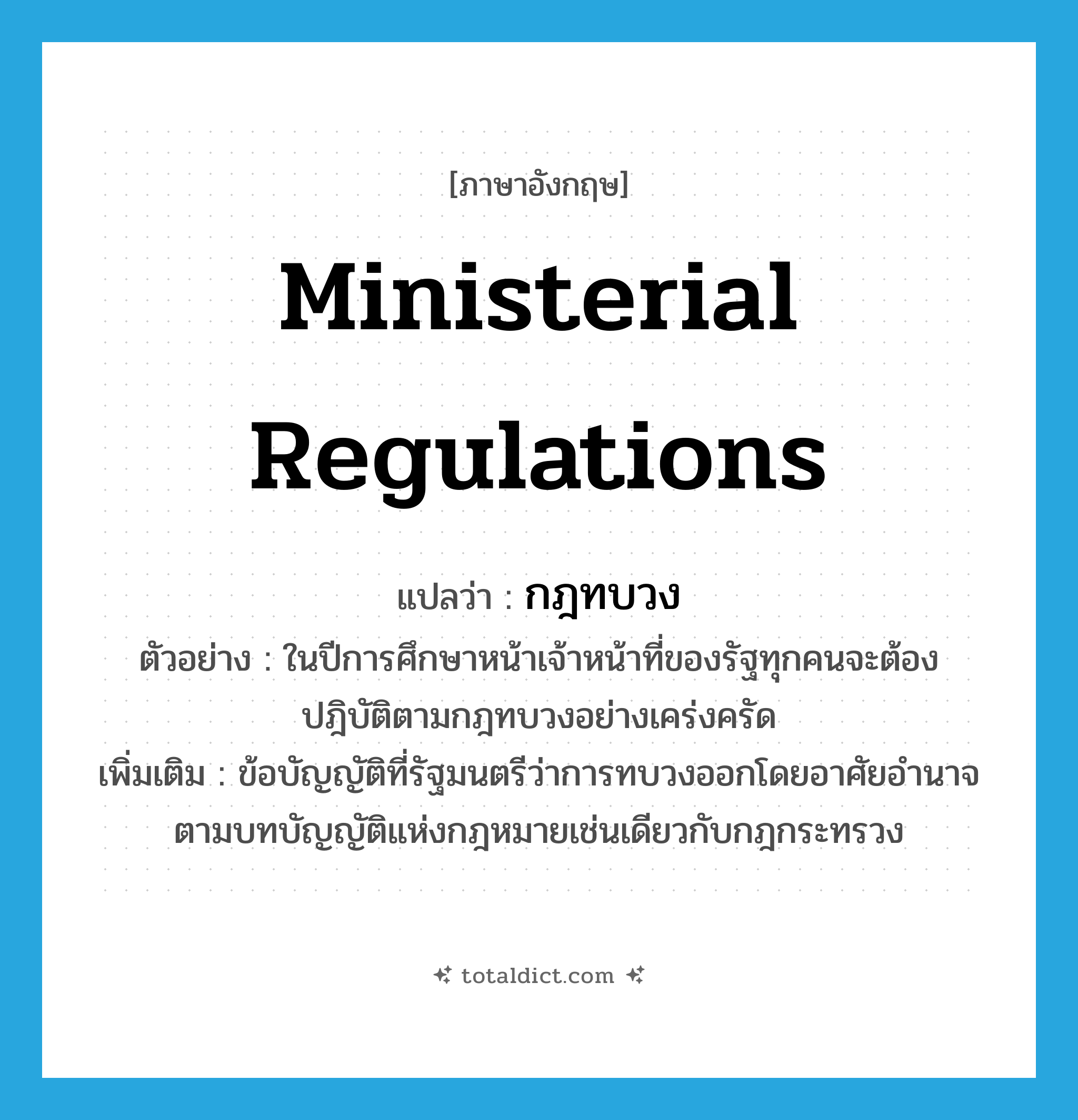 ministerial regulations แปลว่า?, คำศัพท์ภาษาอังกฤษ ministerial regulations แปลว่า กฎทบวง ประเภท N ตัวอย่าง ในปีการศึกษาหน้าเจ้าหน้าที่ของรัฐทุกคนจะต้องปฎิบัติตามกฎทบวงอย่างเคร่งครัด เพิ่มเติม ข้อบัญญัติที่รัฐมนตรีว่าการทบวงออกโดยอาศัยอำนาจตามบทบัญญัติแห่งกฎหมายเช่นเดียวกับกฎกระทรวง หมวด N