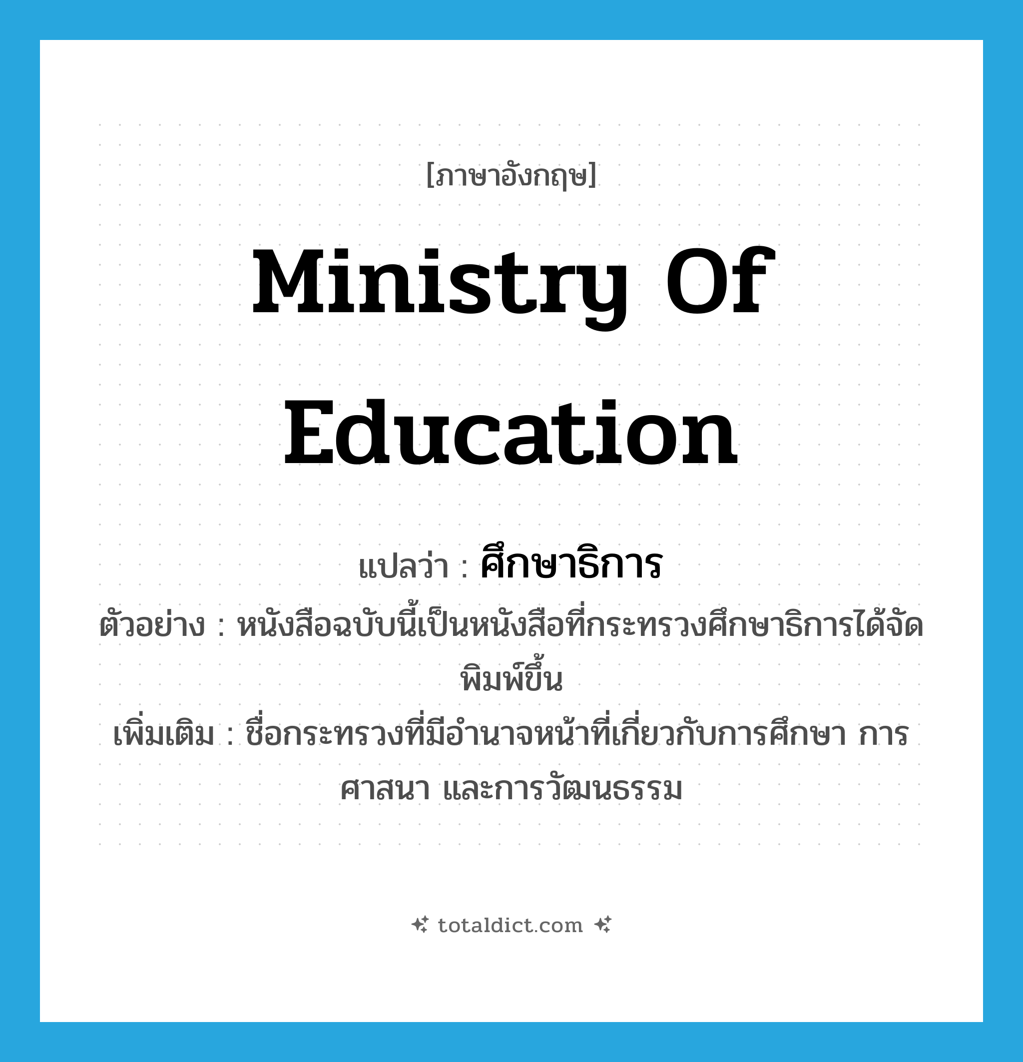 Ministry of Education แปลว่า?, คำศัพท์ภาษาอังกฤษ Ministry of Education แปลว่า ศึกษาธิการ ประเภท N ตัวอย่าง หนังสือฉบับนี้เป็นหนังสือที่กระทรวงศึกษาธิการได้จัดพิมพ์ขึ้น เพิ่มเติม ชื่อกระทรวงที่มีอำนาจหน้าที่เกี่ยวกับการศึกษา การศาสนา และการวัฒนธรรม หมวด N