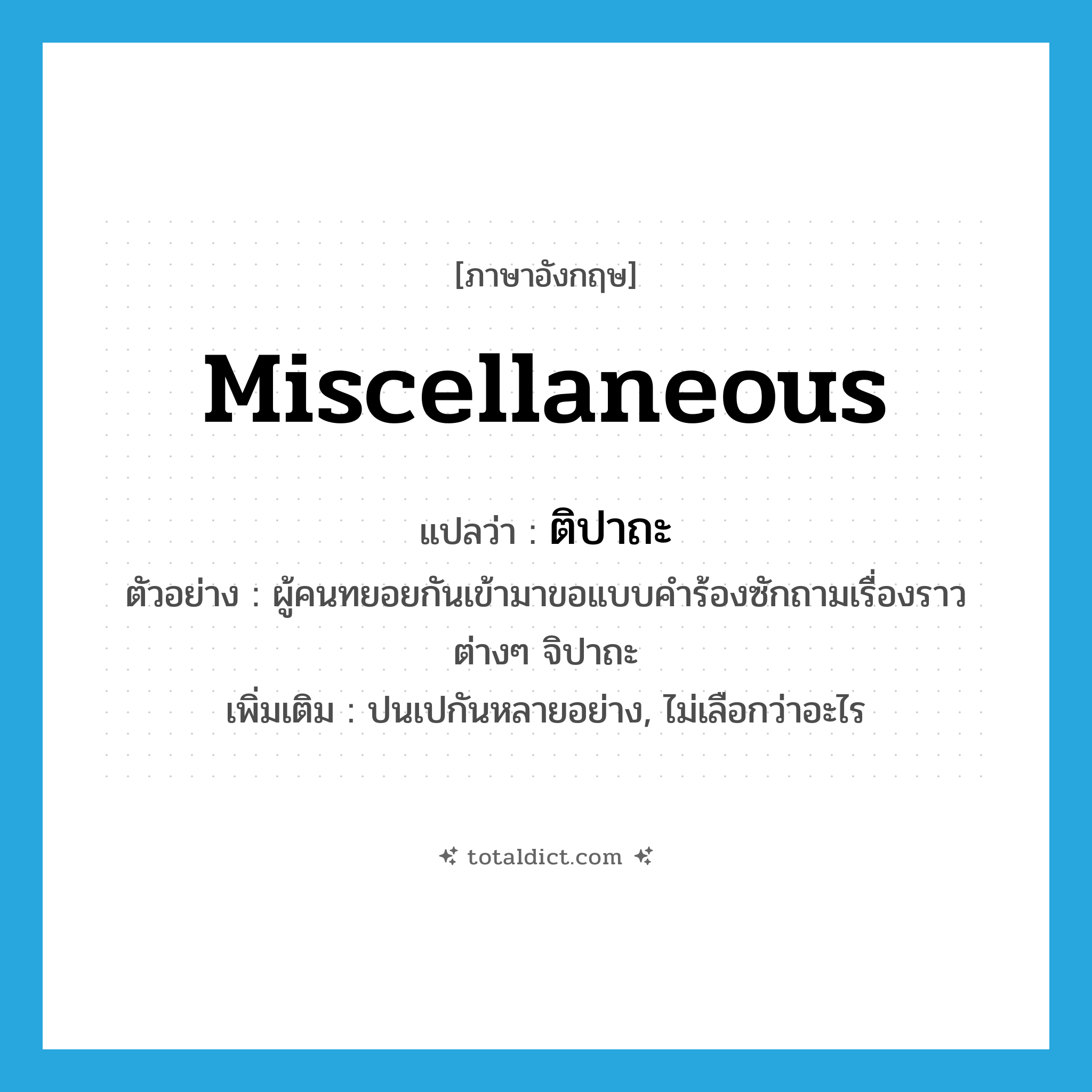 miscellaneous แปลว่า?, คำศัพท์ภาษาอังกฤษ miscellaneous แปลว่า ติปาถะ ประเภท ADJ ตัวอย่าง ผู้คนทยอยกันเข้ามาขอแบบคำร้องซักถามเรื่องราวต่างๆ จิปาถะ เพิ่มเติม ปนเปกันหลายอย่าง, ไม่เลือกว่าอะไร หมวด ADJ