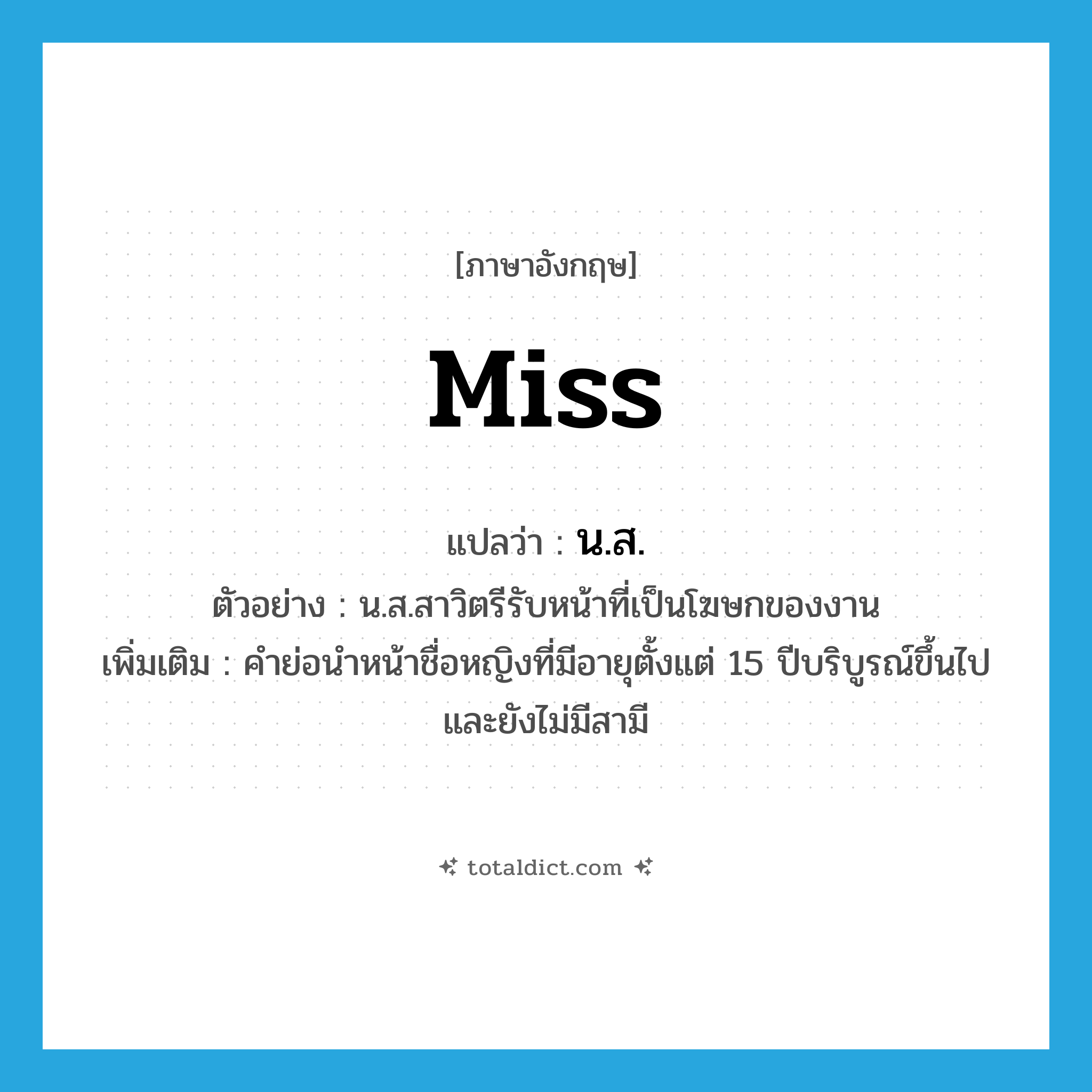 Miss แปลว่า?, คำศัพท์ภาษาอังกฤษ miss แปลว่า น.ส. ประเภท N ตัวอย่าง น.ส.สาวิตรีรับหน้าที่เป็นโฆษกของงาน เพิ่มเติม คำย่อนำหน้าชื่อหญิงที่มีอายุตั้งแต่ 15 ปีบริบูรณ์ขึ้นไปและยังไม่มีสามี หมวด N