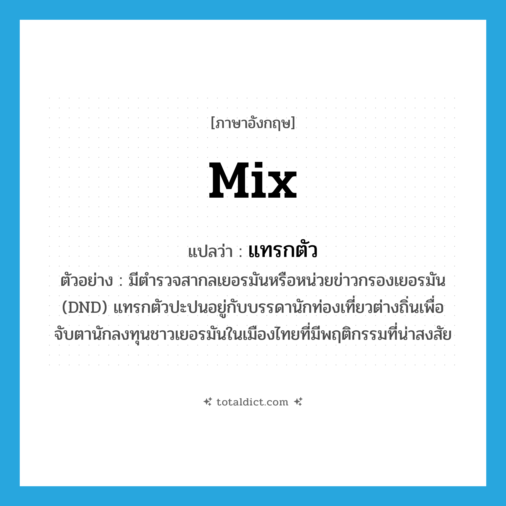 mix แปลว่า?, คำศัพท์ภาษาอังกฤษ mix แปลว่า แทรกตัว ประเภท V ตัวอย่าง มีตำรวจสากลเยอรมันหรือหน่วยข่าวกรองเยอรมัน (DND) แทรกตัวปะปนอยู่กับบรรดานักท่องเที่ยวต่างถิ่นเพื่อจับตานักลงทุนชาวเยอรมันในเมืองไทยที่มีพฤติกรรมที่น่าสงสัย หมวด V