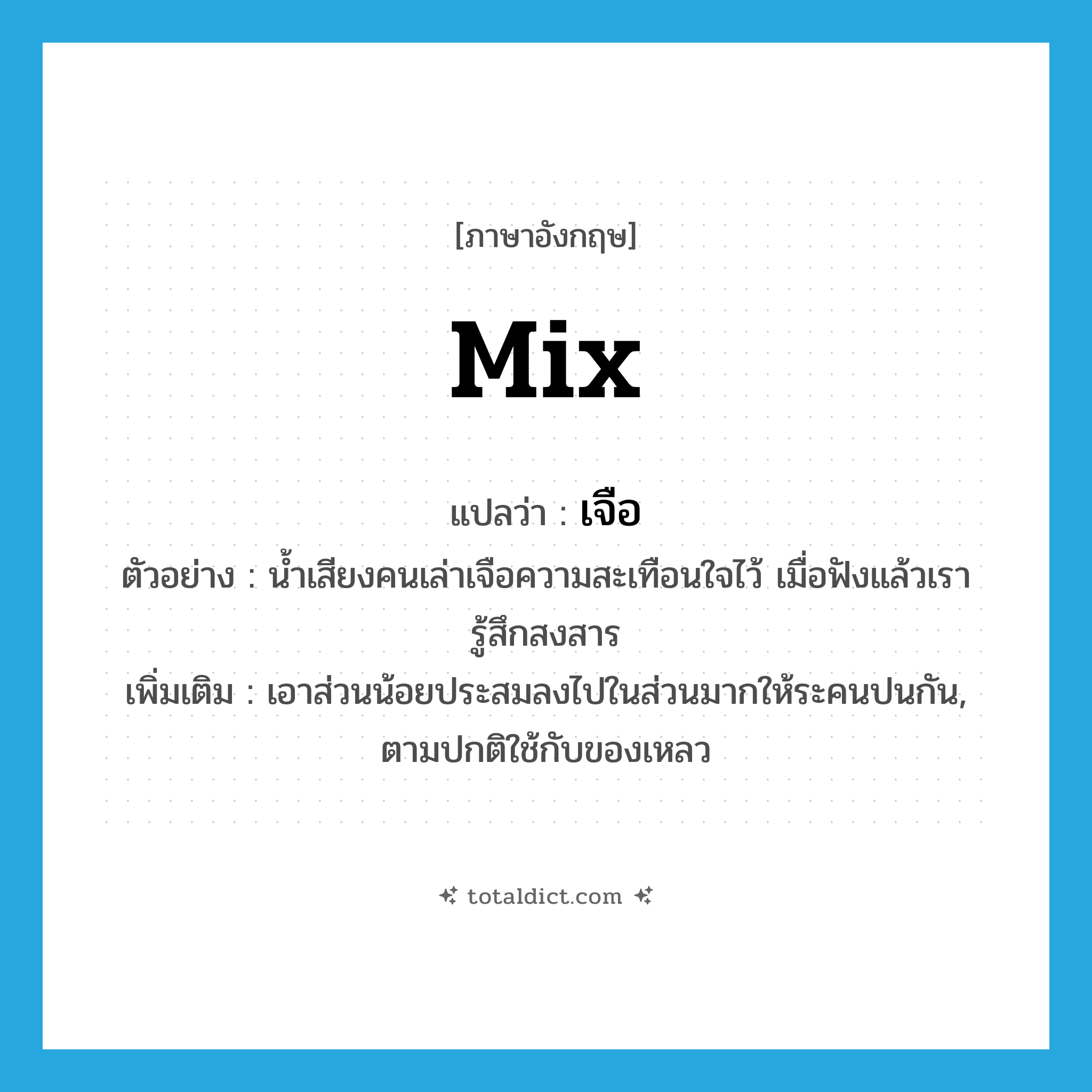 mix แปลว่า?, คำศัพท์ภาษาอังกฤษ mix แปลว่า เจือ ประเภท V ตัวอย่าง น้ำเสียงคนเล่าเจือความสะเทือนใจไว้ เมื่อฟังแล้วเรารู้สึกสงสาร เพิ่มเติม เอาส่วนน้อยประสมลงไปในส่วนมากให้ระคนปนกัน, ตามปกติใช้กับของเหลว หมวด V