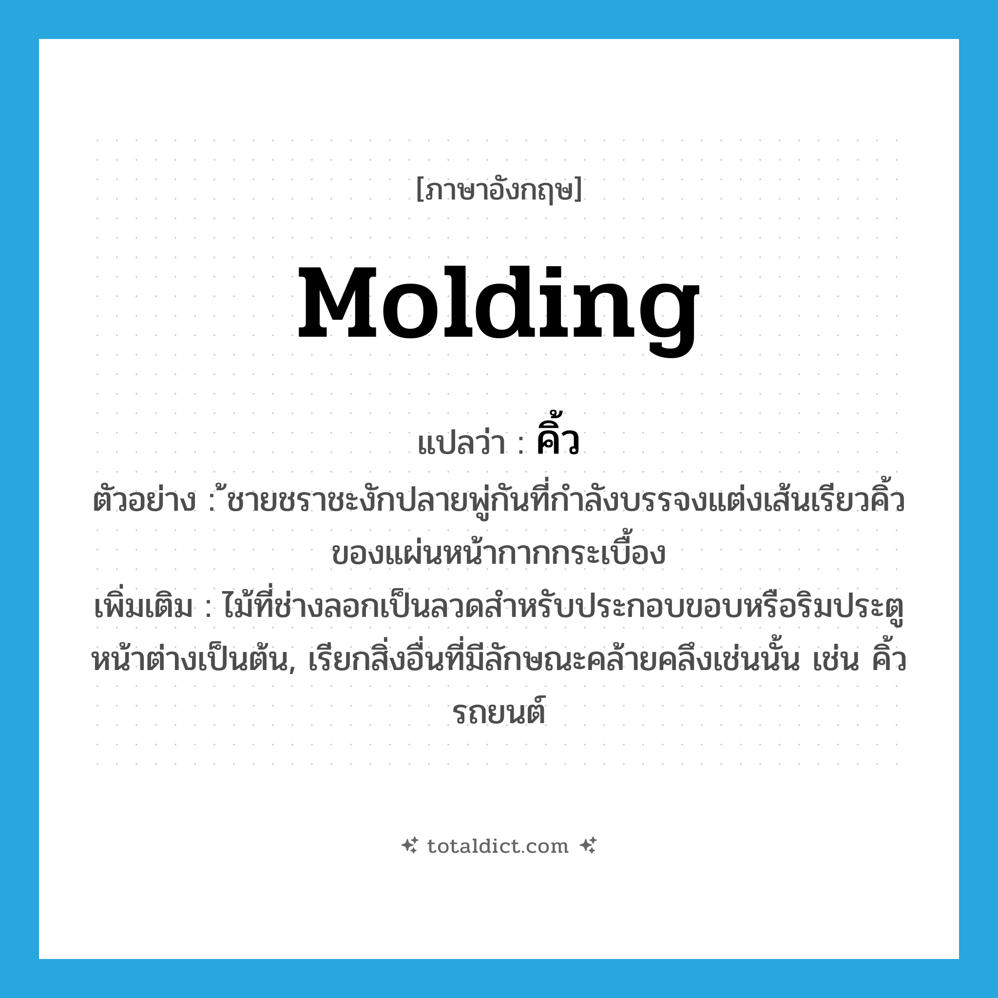 molding แปลว่า?, คำศัพท์ภาษาอังกฤษ molding แปลว่า คิ้ว ประเภท N ตัวอย่าง ้ชายชราชะงักปลายพู่กันที่กำลังบรรจงแต่งเส้นเรียวคิ้วของแผ่นหน้ากากกระเบื้อง เพิ่มเติม ไม้ที่ช่างลอกเป็นลวดสำหรับประกอบขอบหรือริมประตูหน้าต่างเป็นต้น, เรียกสิ่งอื่นที่มีลักษณะคล้ายคลึงเช่นนั้น เช่น คิ้วรถยนต์ หมวด N