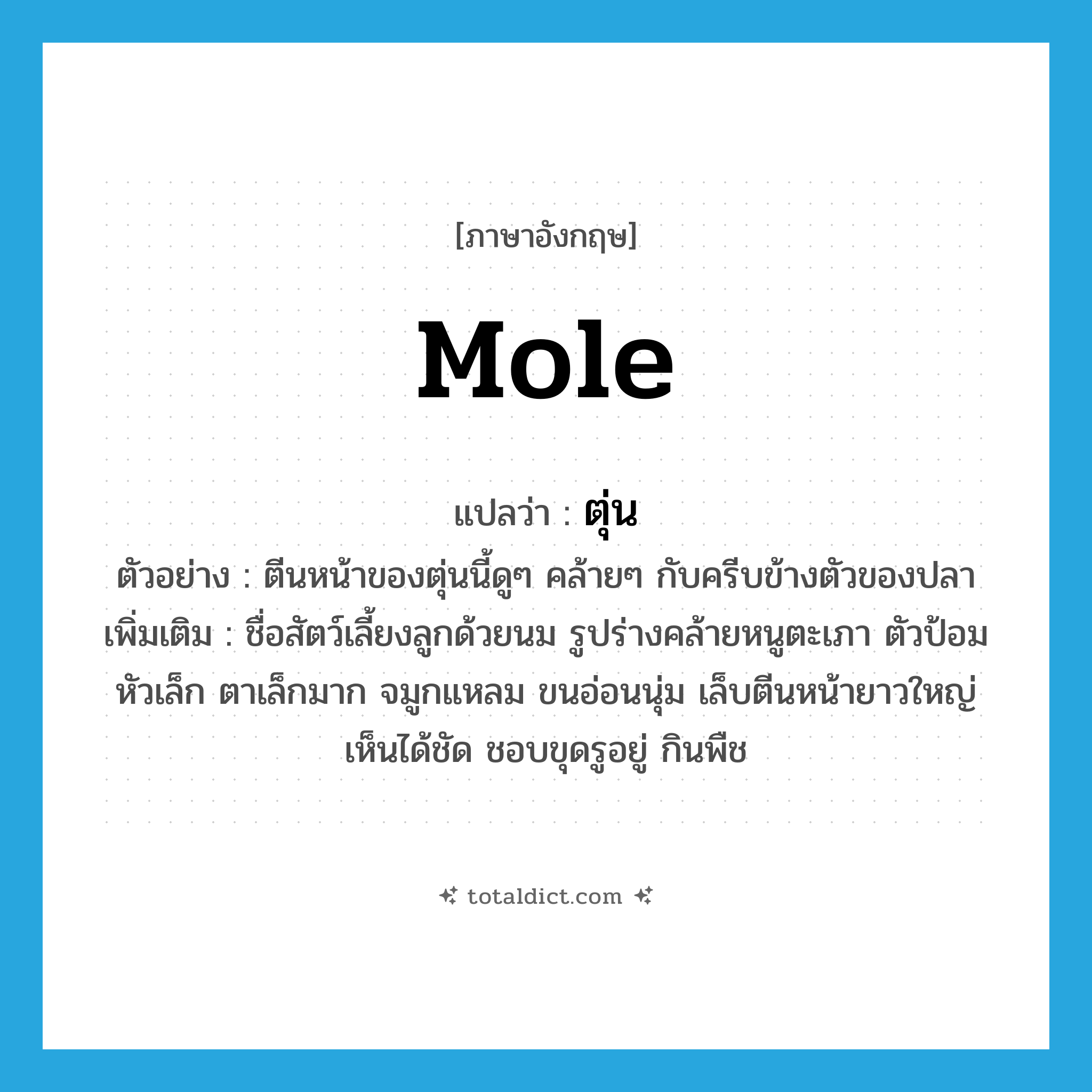 mole แปลว่า?, คำศัพท์ภาษาอังกฤษ mole แปลว่า ตุ่น ประเภท N ตัวอย่าง ตีนหน้าของตุ่นนี้ดูๆ คล้ายๆ กับครีบข้างตัวของปลา เพิ่มเติม ชื่อสัตว์เลี้ยงลูกด้วยนม รูปร่างคล้ายหนูตะเภา ตัวป้อม หัวเล็ก ตาเล็กมาก จมูกแหลม ขนอ่อนนุ่ม เล็บตีนหน้ายาวใหญ่เห็นได้ชัด ชอบขุดรูอยู่ กินพืช หมวด N