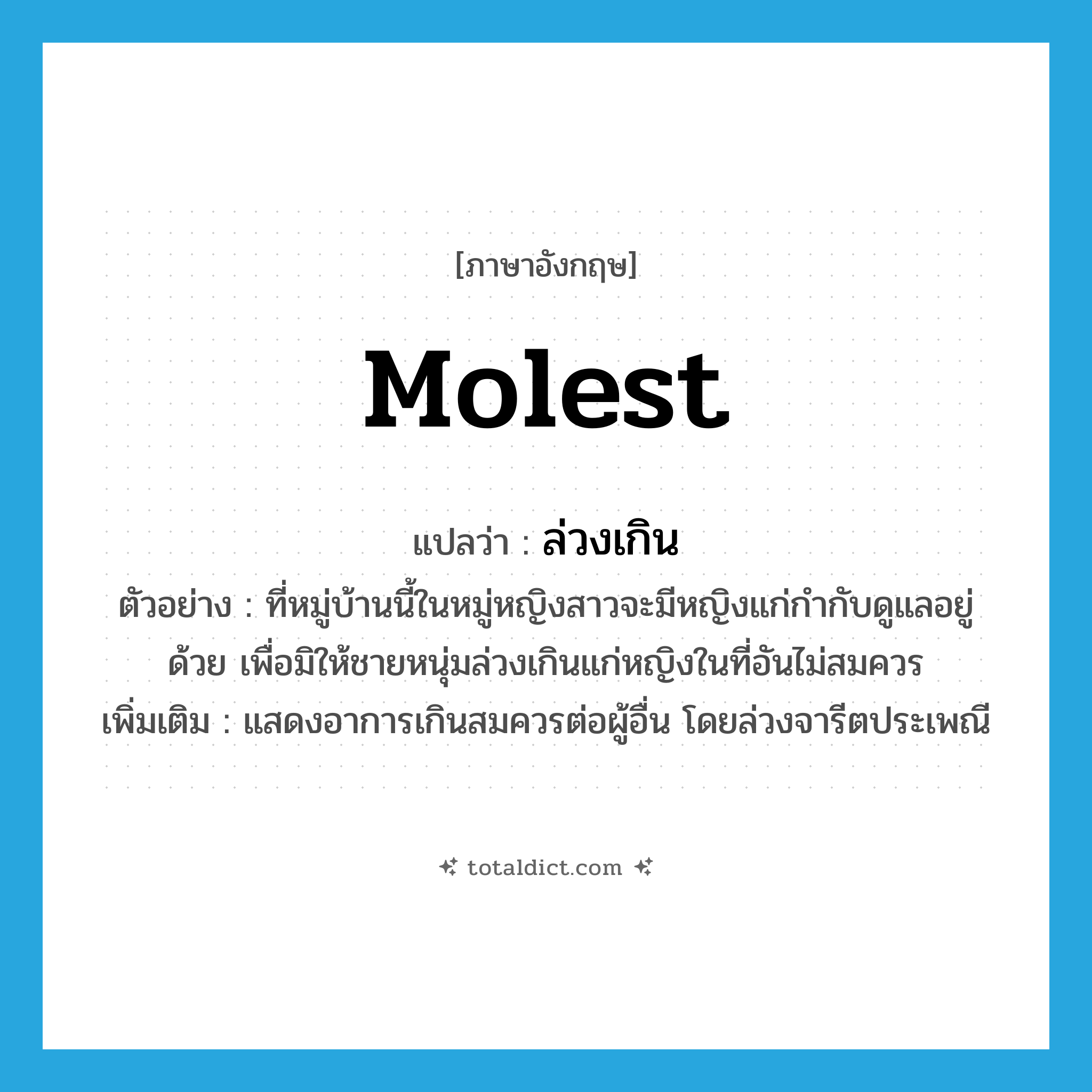 molest แปลว่า?, คำศัพท์ภาษาอังกฤษ molest แปลว่า ล่วงเกิน ประเภท V ตัวอย่าง ที่หมู่บ้านนี้ในหมู่หญิงสาวจะมีหญิงแก่กำกับดูแลอยู่ด้วย เพื่อมิให้ชายหนุ่มล่วงเกินแก่หญิงในที่อันไม่สมควร เพิ่มเติม แสดงอาการเกินสมควรต่อผู้อื่น โดยล่วงจารีตประเพณี หมวด V