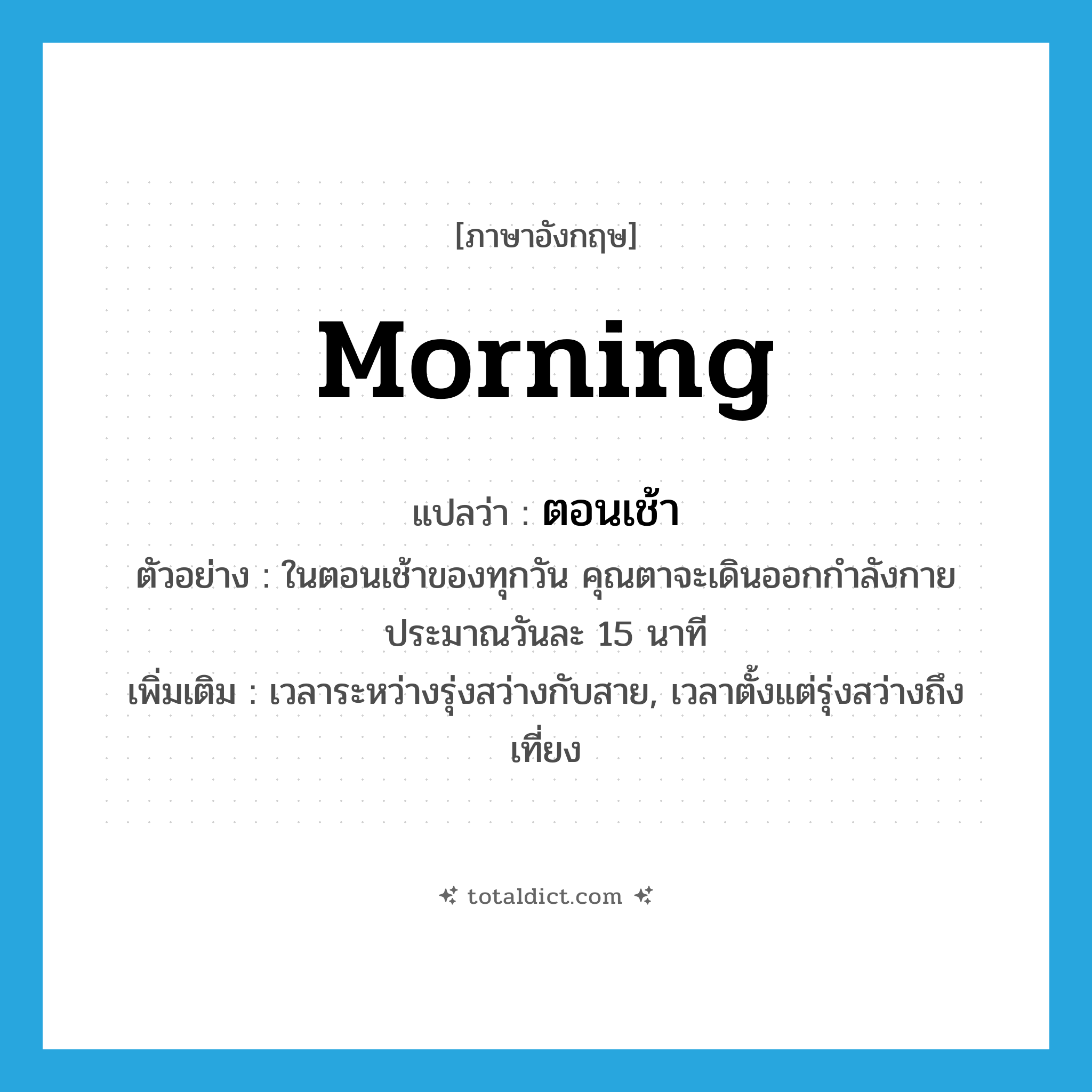 morning แปลว่า?, คำศัพท์ภาษาอังกฤษ morning แปลว่า ตอนเช้า ประเภท N ตัวอย่าง ในตอนเช้าของทุกวัน คุณตาจะเดินออกกำลังกายประมาณวันละ 15 นาที เพิ่มเติม เวลาระหว่างรุ่งสว่างกับสาย, เวลาตั้งแต่รุ่งสว่างถึงเที่ยง หมวด N