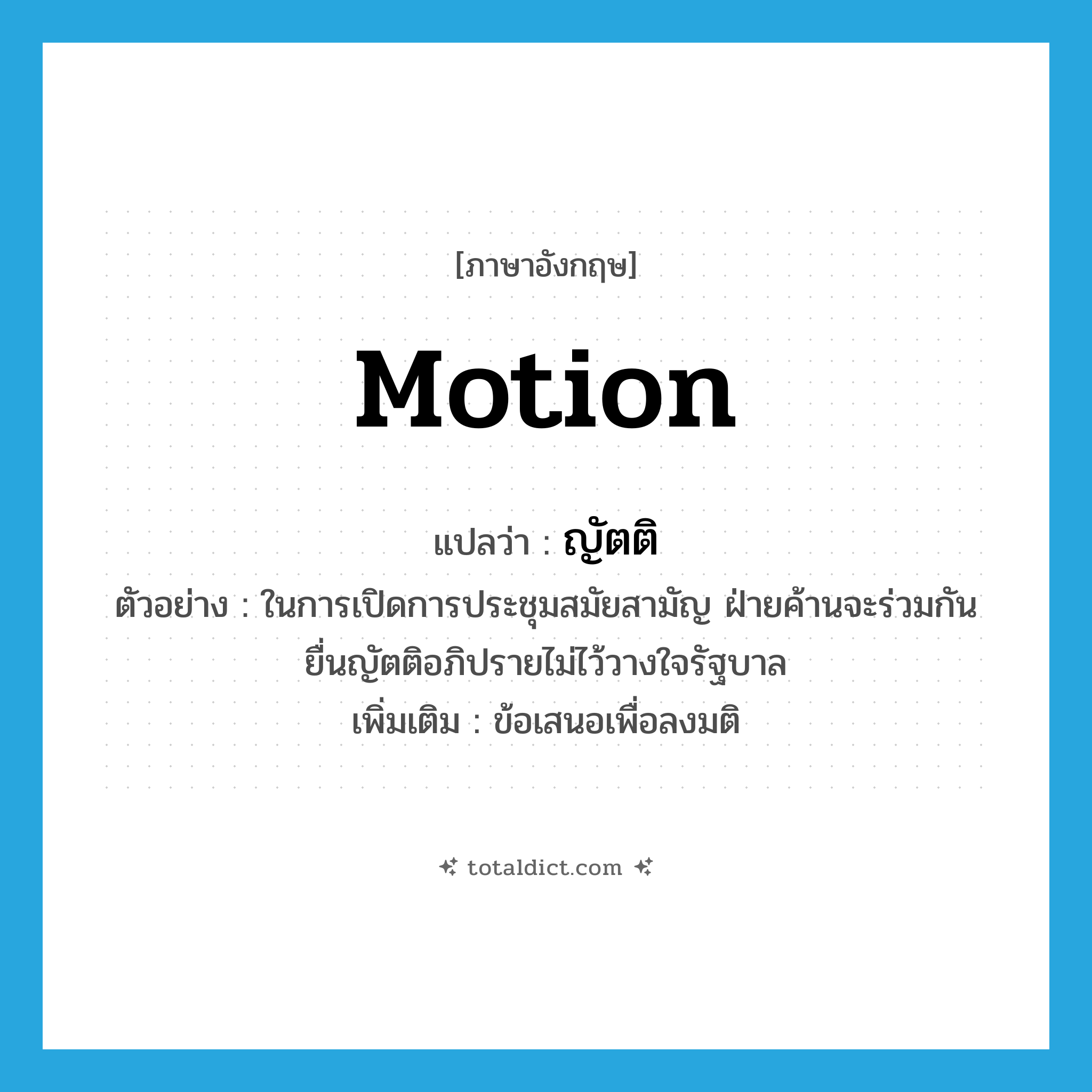 motion แปลว่า?, คำศัพท์ภาษาอังกฤษ motion แปลว่า ญัตติ ประเภท N ตัวอย่าง ในการเปิดการประชุมสมัยสามัญ ฝ่ายค้านจะร่วมกันยื่นญัตติอภิปรายไม่ไว้วางใจรัฐบาล เพิ่มเติม ข้อเสนอเพื่อลงมติ หมวด N