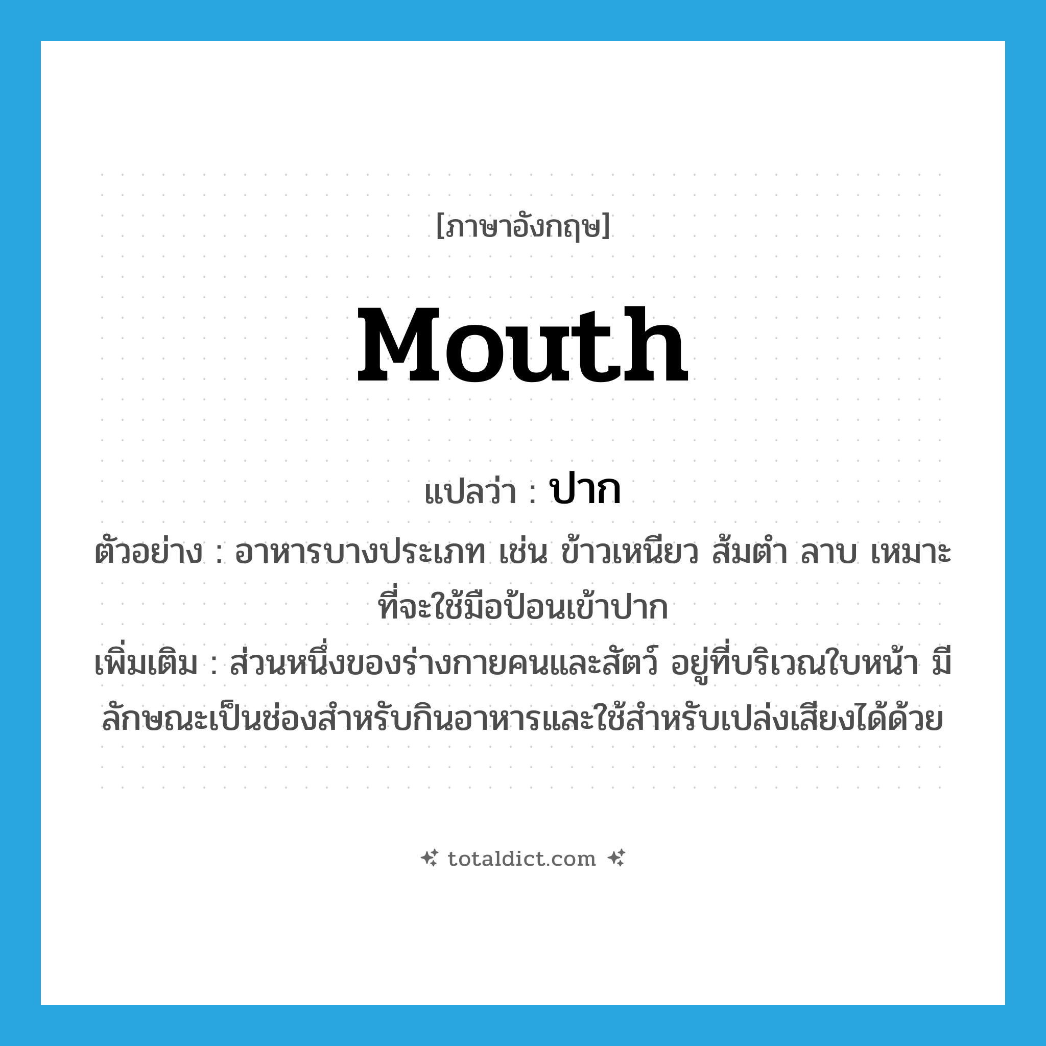 mouth แปลว่า?, คำศัพท์ภาษาอังกฤษ mouth แปลว่า ปาก ประเภท N ตัวอย่าง อาหารบางประเภท เช่น ข้าวเหนียว ส้มตำ ลาบ เหมาะที่จะใช้มือป้อนเข้าปาก เพิ่มเติม ส่วนหนึ่งของร่างกายคนและสัตว์ อยู่ที่บริเวณใบหน้า มีลักษณะเป็นช่องสำหรับกินอาหารและใช้สำหรับเปล่งเสียงได้ด้วย หมวด N