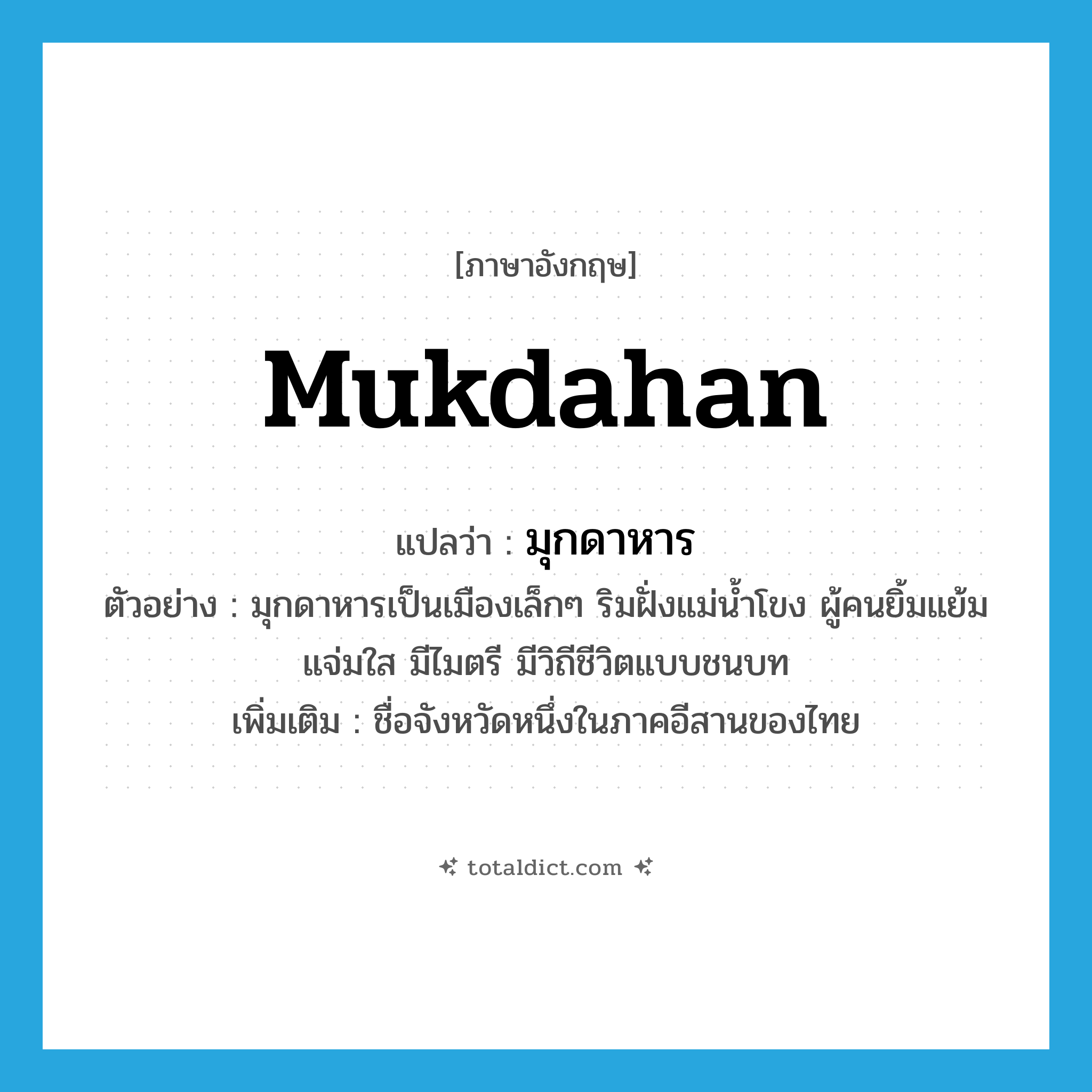 Mukdahan แปลว่า?, คำศัพท์ภาษาอังกฤษ Mukdahan แปลว่า มุกดาหาร ประเภท N ตัวอย่าง มุกดาหารเป็นเมืองเล็กๆ ริมฝั่งแม่น้ำโขง ผู้คนยิ้มแย้มแจ่มใส มีไมตรี มีวิถีชีวิตแบบชนบท เพิ่มเติม ชื่อจังหวัดหนึ่งในภาคอีสานของไทย หมวด N