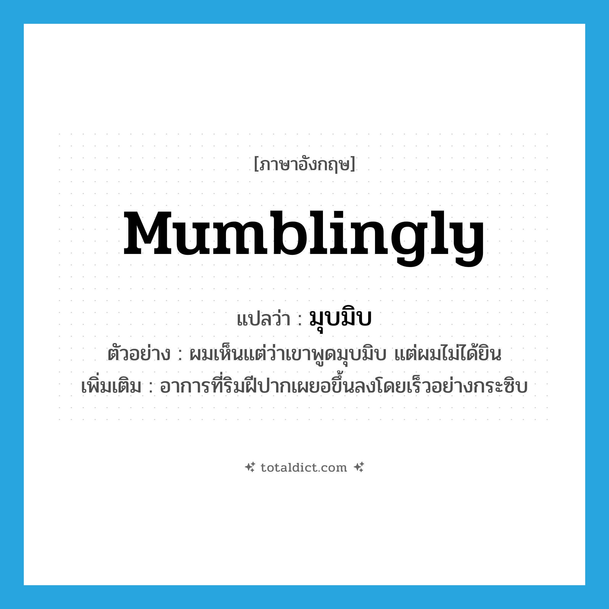 mumblingly แปลว่า?, คำศัพท์ภาษาอังกฤษ mumblingly แปลว่า มุบมิบ ประเภท ADV ตัวอย่าง ผมเห็นแต่ว่าเขาพูดมุบมิบ แต่ผมไม่ได้ยิน เพิ่มเติม อาการที่ริมฝีปากเผยอขึ้นลงโดยเร็วอย่างกระซิบ หมวด ADV