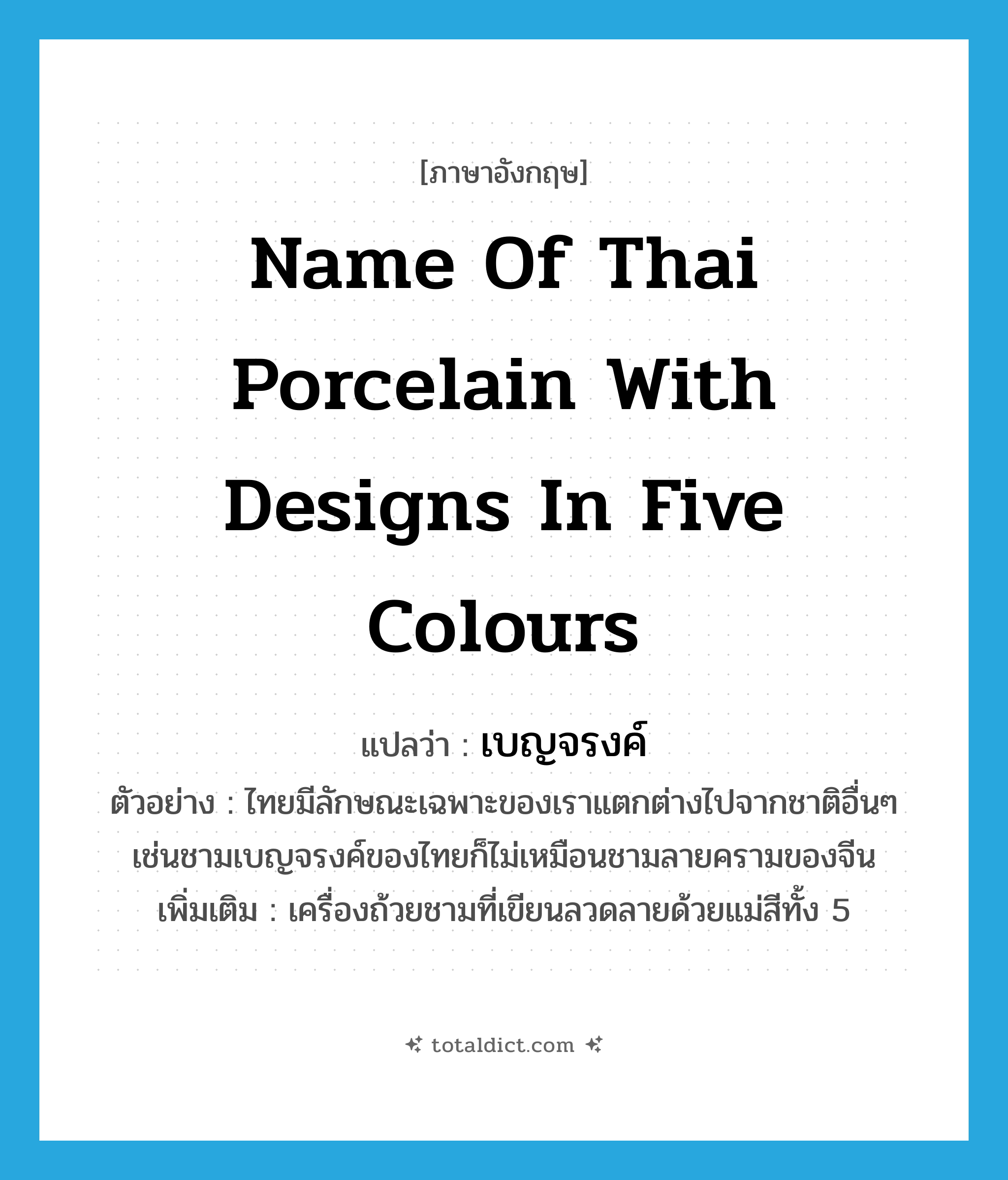 name of Thai porcelain with designs in five colours แปลว่า?, คำศัพท์ภาษาอังกฤษ name of Thai porcelain with designs in five colours แปลว่า เบญจรงค์ ประเภท N ตัวอย่าง ไทยมีลักษณะเฉพาะของเราแตกต่างไปจากชาติอื่นๆ เช่นชามเบญจรงค์ของไทยก็ไม่เหมือนชามลายครามของจีน เพิ่มเติม เครื่องถ้วยชามที่เขียนลวดลายด้วยแม่สีทั้ง 5 หมวด N