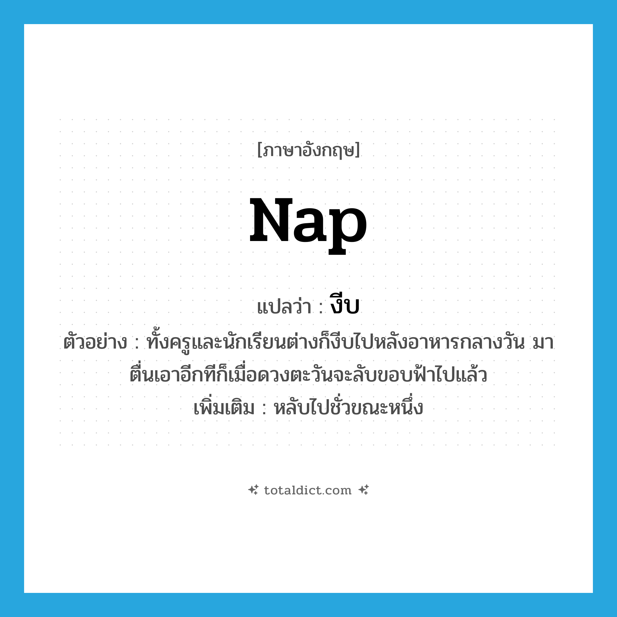 nap แปลว่า?, คำศัพท์ภาษาอังกฤษ nap แปลว่า งีบ ประเภท V ตัวอย่าง ทั้งครูและนักเรียนต่างก็งีบไปหลังอาหารกลางวัน มาตื่นเอาอีกทีก็เมื่อดวงตะวันจะลับขอบฟ้าไปแล้ว เพิ่มเติม หลับไปชั่วขณะหนึ่ง หมวด V