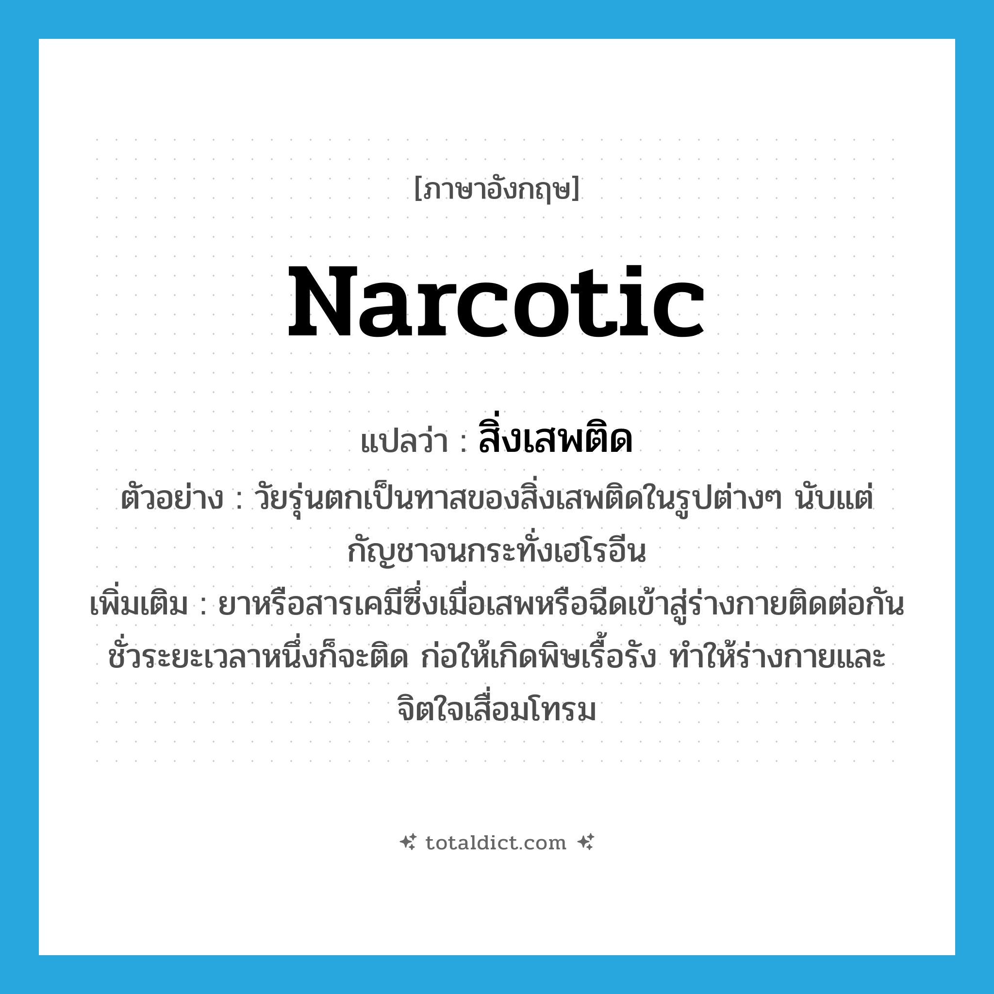 narcotic แปลว่า?, คำศัพท์ภาษาอังกฤษ narcotic แปลว่า สิ่งเสพติด ประเภท N ตัวอย่าง วัยรุ่นตกเป็นทาสของสิ่งเสพติดในรูปต่างๆ นับแต่กัญชาจนกระทั่งเฮโรอีน เพิ่มเติม ยาหรือสารเคมีซึ่งเมื่อเสพหรือฉีดเข้าสู่ร่างกายติดต่อกันชั่วระยะเวลาหนึ่งก็จะติด ก่อให้เกิดพิษเรื้อรัง ทำให้ร่างกายและจิตใจเสื่อมโทรม หมวด N