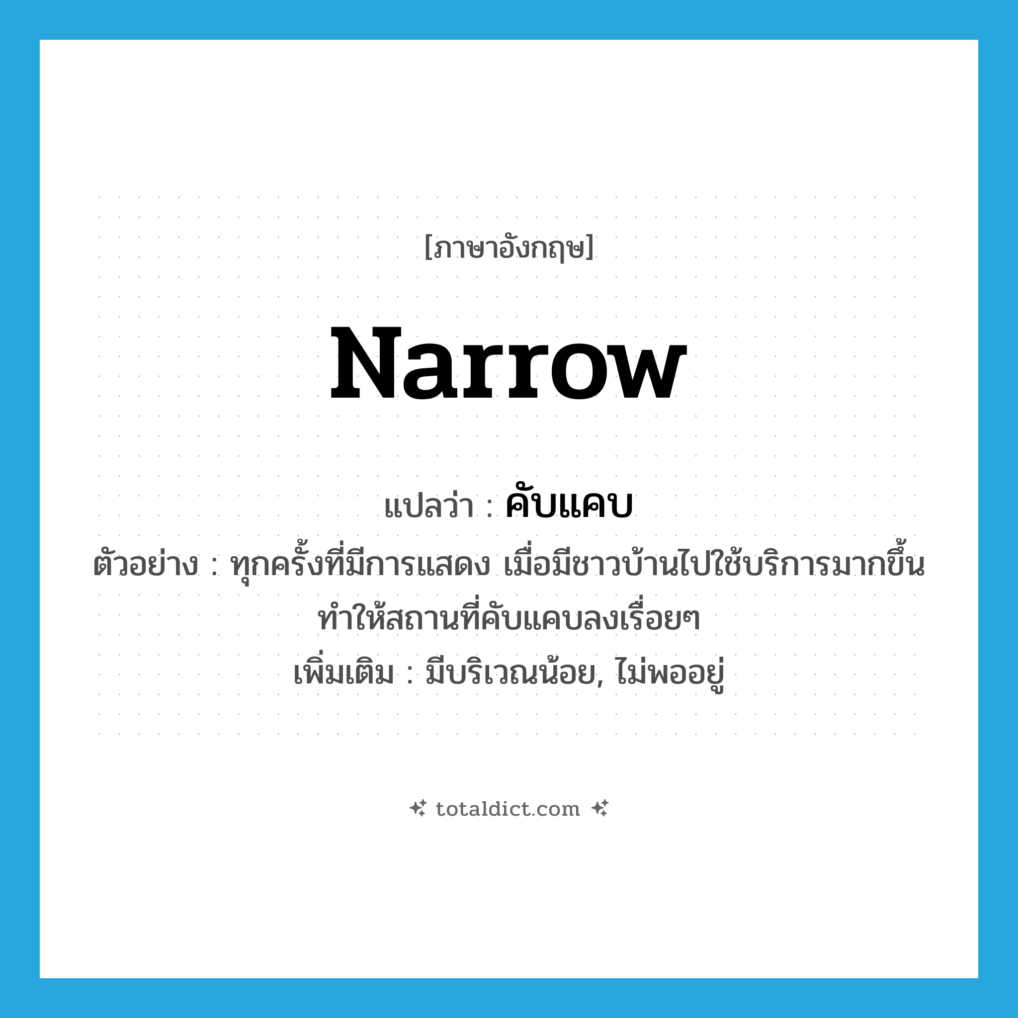 narrow แปลว่า?, คำศัพท์ภาษาอังกฤษ narrow แปลว่า คับแคบ ประเภท V ตัวอย่าง ทุกครั้งที่มีการแสดง เมื่อมีชาวบ้านไปใช้บริการมากขึ้นทำให้สถานที่คับแคบลงเรื่อยๆ เพิ่มเติม มีบริเวณน้อย, ไม่พออยู่ หมวด V