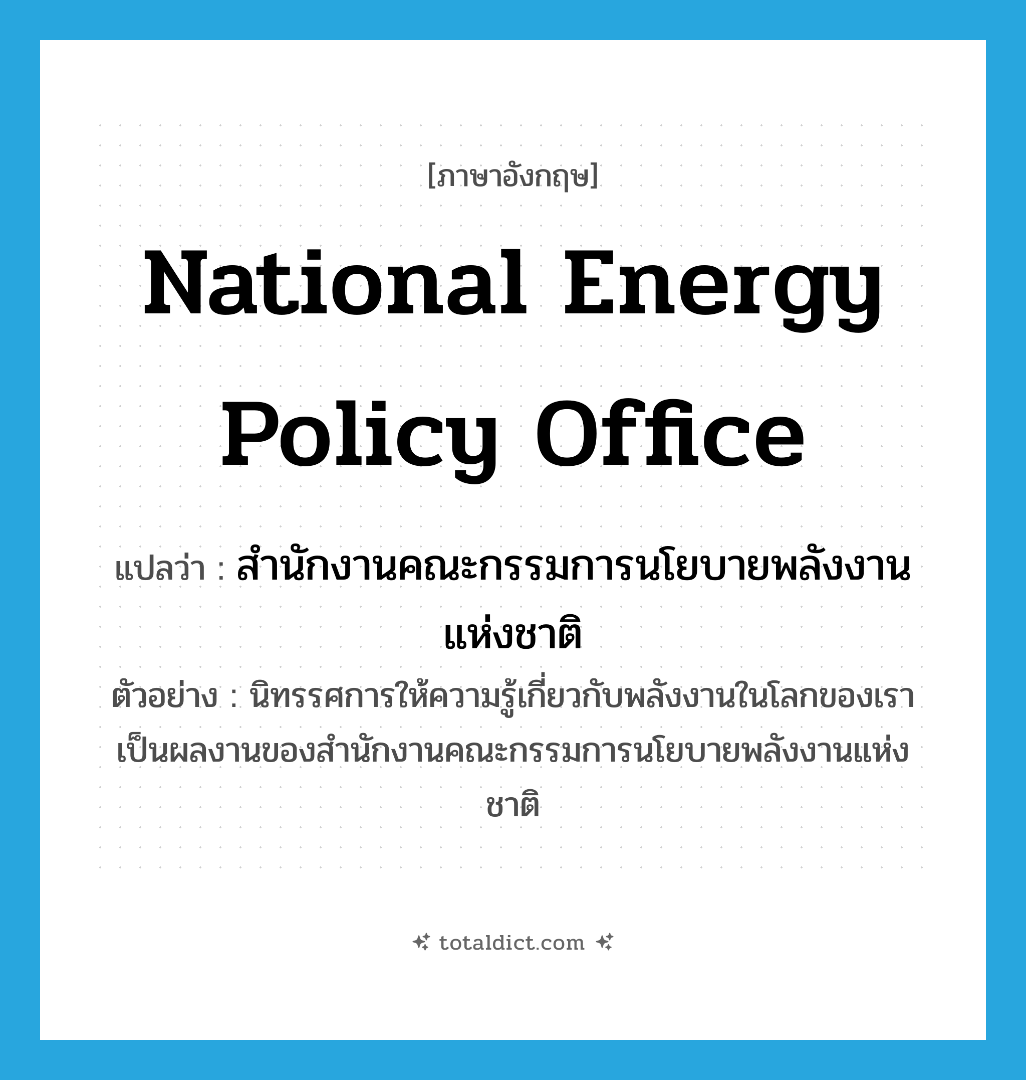 National Energy Policy Office แปลว่า?, คำศัพท์ภาษาอังกฤษ National Energy Policy Office แปลว่า สำนักงานคณะกรรมการนโยบายพลังงานแห่งชาติ ประเภท N ตัวอย่าง นิทรรศการให้ความรู้เกี่ยวกับพลังงานในโลกของเรา เป็นผลงานของสำนักงานคณะกรรมการนโยบายพลังงานแห่งชาติ หมวด N