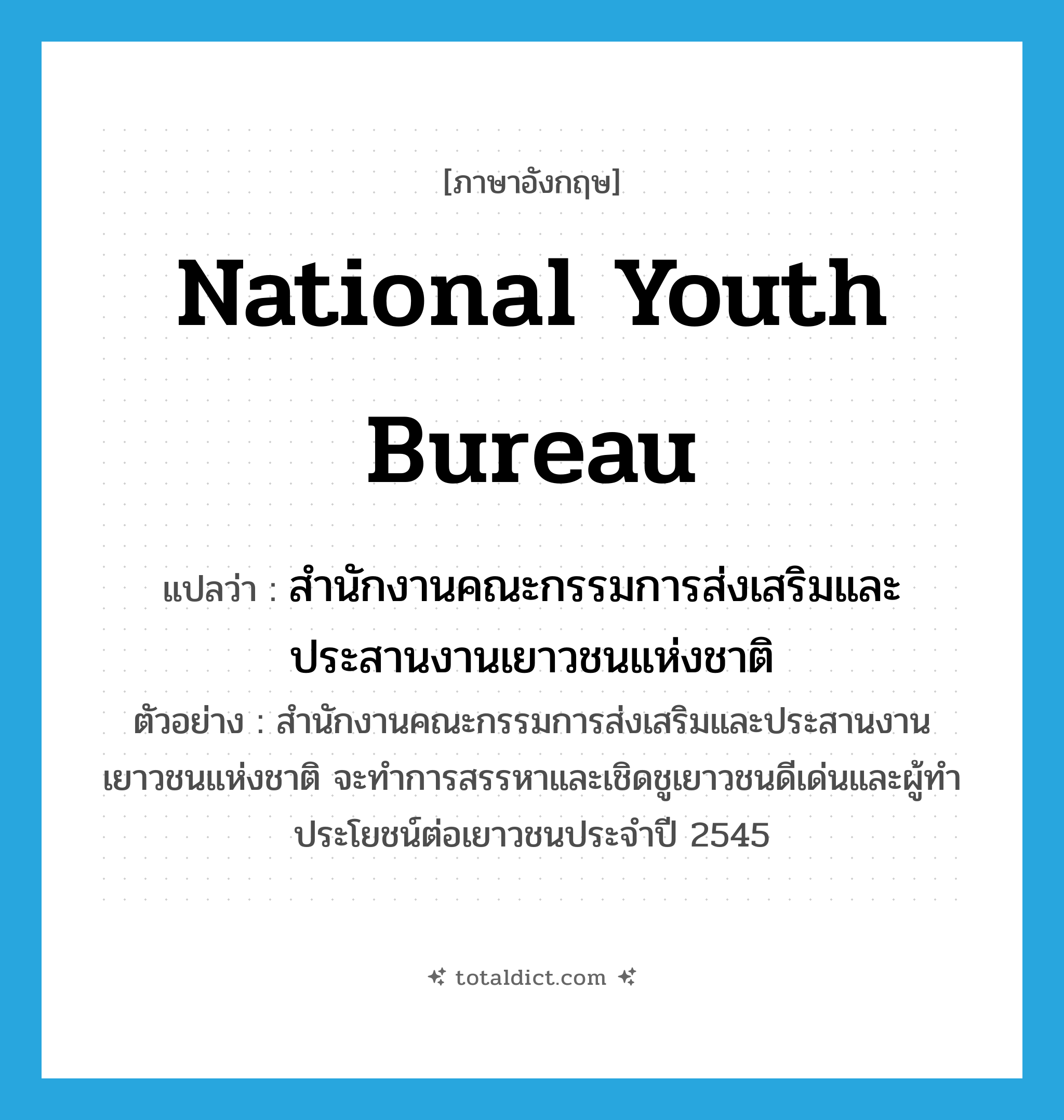 National Youth Bureau แปลว่า?, คำศัพท์ภาษาอังกฤษ National Youth Bureau แปลว่า สำนักงานคณะกรรมการส่งเสริมและประสานงานเยาวชนแห่งชาติ ประเภท N ตัวอย่าง สำนักงานคณะกรรมการส่งเสริมและประสานงานเยาวชนแห่งชาติ จะทำการสรรหาและเชิดชูเยาวชนดีเด่นและผู้ทำประโยชน์ต่อเยาวชนประจำปี 2545 หมวด N